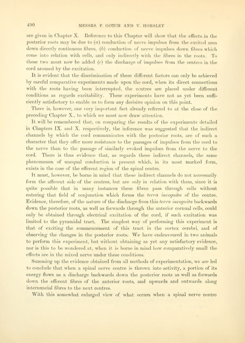 are given in Chapter X. Reference to this Chapter will show that the effects in the posterior roots may be due to (a) conduction of nerve impulses from the excited area down directl}' continuous fibres, (h) conduction of iipive impulses down fibres which come into relation with cells, and only indirectly with the iibres in the roots. To these two must now be added (c) the discharge of impulses from the centi-es in the cord aroused by the excitation. It is evident that the discrimination of these different factors can only be achieved by careful comparative experiments made upon the cord, \\hen its direct connections with the roots having been interrupted, the centres are placed under different conditions as regards excitability. These experiments have not as yet been suffi- ciently satisfactory to enable us to form any decisive opinion on this point. There is, however, one very important fact already referred to at the close of the preceding Chapter X., to which we must now draw attention. It will be remembered that, on comparing the results of the experiments detailed in Chapters IX. and X. respectively, the inference was suggested that the indirect cliannels by which the cord communicates with the posterior roots, are of such a character that they offer more resistance to the passages of impulses from the cord to the nerve than to the passage of similarly evoked impulses from the nerve to the cord. There is thus evidence that, as regards these indirect channels, the same phenomenon of unequal conduction is present which, in its most marked fn-m, exists in the case of the efferent region of the spinal centre. It must, however, be borne in mind that these indirect channels do not necessarily form the afferent side of the centres, but are only in relation with them, since it is quite possible that in many instances these fibres pass through cells without entering that field of conjunction which forms the terra incognita of the centre. Evidence, therefore, of the nature of the discharge from this term incognita backwards down the posterior roots, as well as forwards through the anterior cornual cells, could only be obtained through electrical excitation of the cord, if such excitation was limited to the pyramidal tract. The simplest way of performing this experiment is that of exciting the commencement of this ti'act in the cortex cerebri, and of observing the changes in the posterior roots. We have endeavoured in two animals to perform this experiment, but without obtaining as yet any satisfactory evidence, nor is this to be wondered at, when it is borne in mind how comparatively small the effects a.re in the mixed nerve imder these conditions. Sununing up the evidence obtained from all methods of experimentation, we are led to conclude that when a spinal nerve centre is thrown into activity, a portion of its energy flows as a discharge backwards down the posterior roots as well as forwards down the efferent fibres of the anterior roots, and upwards and outwards along internuncial fibres to the next centres. With this somewhat enlarged view of what occurs when a spinal nerve centre