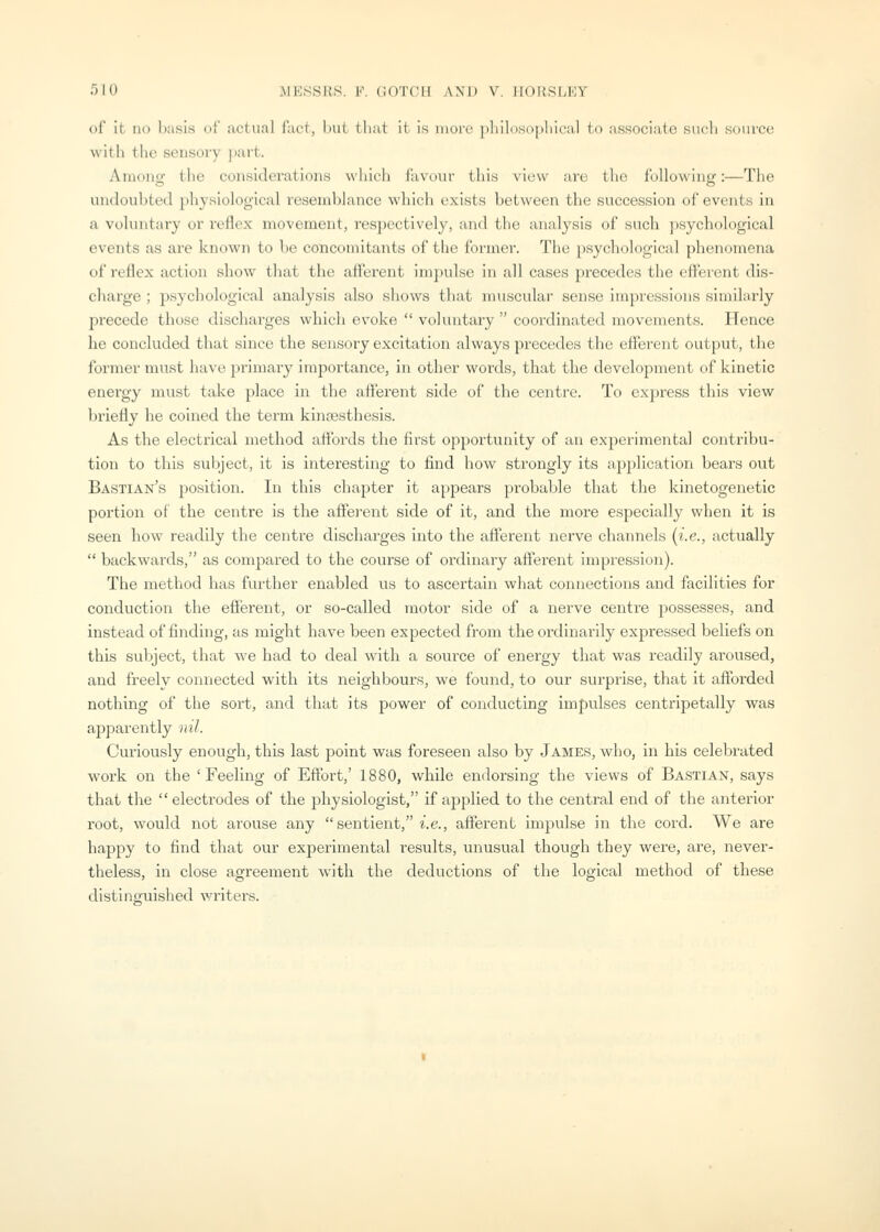 of it no basis of actu.al fact, hut tliat it is more pliilosopliical to associate such source witli the sensory jmrt. Among the considerations which favour this view are the following:—The undoubted physiological resemblance which exists between the succession of events in a voluntary or reflex movement, respectively, and the analysis of such psychological events as are known to be concomitants of the former. The psychological phenomena of reflex action show that the afferent impulse in all cases precedes the efferent dis- charge ; psychological analysis also shows that muscular sense impressions similarly precede those discharges which ev^oke  voluntary  coordinated movements. Hence he concluded that since the sensory excitation always precedes the eflerent output, the former must have primary importance, in other words, that the development of kinetic energy must take place in the afterent side of the centre. To express this view briefly he coined the term kincesthesis. As the electrical method aflbrds the first opportunity of an experimental contribu- tion to this subject, it is interesting to find how strongly its application bears out Bastian's position. In this chapter it appears probable that the kinetogenetic portion of the centre is the affei'ent side of it, and the more especially when it is seen how readily the centre discharges into the afferent nerve channels (i.e., actually  backwards, as compared to the course of ordinary afferent impression). The method has further enabled us to ascertain what connections and facilities for conduction the efferent, or so-called motor side of a nerve centre possesses, and instead of finding, as might have been expected from the ordinarily expressed beliefs on this subject, that we had to deal with a source of energy that was readily ai'oused, and freely connected with its neighbours, we found, to our surprise, that it afforded nothing of the sort, and that its power of conducting impulses centripetally was apparently nil. Curiously enough, this last point was foreseen also by James, who, in his celebrated work on the 'Feeling of Eftbrt,' 1880, while endorsing the views of Bastian, says that the electrodes of the physiologist, if applied to the central end of the anterior root, would not arouse any sentient, i.e., afterent impulse in the cord. We are happy to find that our experimental results, unusual though they were, are, never- theless, in close agreement with the deductions of the logical method of these distinguished writers.