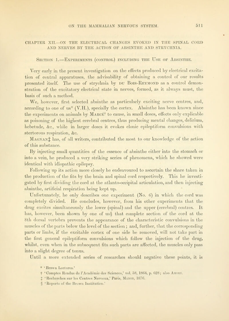 CHAPTER XII.—ON THE ELECTRICAL CHANGES EVOKED IN THE SPINAL CORD AND NERVES BY THE ACTION OF ABSINTHE AND STRYCHNIA. Section 1.—Experiments (control) including the Use of Absinthe. Very early in the present investigation on the effects produced by electrical excita- tion of central apparatuses, the advisability of obtaining a control of our results presented itself The use of strychnia by DU Bois-Keymond as a control demon- stration of the excitatory electrical state in nerves, formed, as it always must, the basis of such a method. We, however, first selected absinthe as particularly exciting nerve centres, and, according to one of us* (V.H.), specially the cortex. Absinthe has been known since the experiments on animals by MABciit to cause, in small doses, effects only explicable as poisoning of the highest cerebral centres, thus producing mental changes, delirium, hebetude, &c., while in larger doses it evokes clonic epileptiform convulsions with stertorous respiration, &c. MagnanJ has, of all writers, contributed the most to our knowledge of the action of this substance. By injecting small quantities of the essence of absinthe either into the stomach or into a vein, he produced a very striking series of phenomena, which he showed were identical with idiopathic epilepsy. Following up its action more closely he endeavoured to ascertain the share taken in the production of the fits by the brain and spinal cord respectively. This he investi- gated by first dividing the cord at the atlanto-occipital articulation, and then injecting absinthe, artificial respiration being kept up. Unfortunately, he only desciibes one experiment (No. 6) in which the cord was completely divided. He concludes, however, from his other experiments that the drug excites simultaneously the lower (spinal) and the upper (cerebral) centres. It has, however, been shown by one of us§ that complete section of the cord at the 8th dorsal vertebi'a prevents the appearance of the characteristic convulsions in the muscles of the parts below the level of the section; and, further, that the corresponding parts or limbs, if the excitable cortex of one side be removed, will not take part in the first general epileptiform convulsions which follow the injection of the drug, whilst, even when in the subsequent fits such parts are affected, the muscles only pass into a slight degree of tonus. Until a more extended series of I'eseai'ches should negative these points, it is * ' Brown Lectures.' t ' Comptes Rendus de I'Academie dcs Sciences,' vol. 58, 1864, p. G28; also Ajioky. X ' Reclierches sur les Centres Nerveux,' Paris, Manon, 1876. § 'Reports of the Brown Institution.'