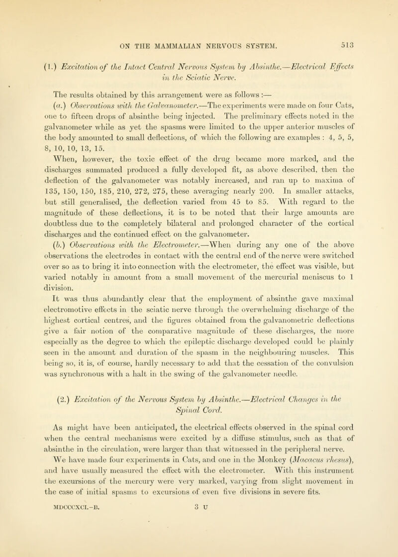 (1.) Excitation of the Intact Central Nervous System hij Ahsinthe.—Electrical Effects in the Sciatic Nerve. The results obtained by this arrangement were as follows :— (a.) Observations loith the Galvanometer.—The experiments were made on four Cats, one to fifteen drops of absinthe being injected. The preliminary effects noted in the galvanometer while as yet the spasms were limited to the upper anterior muscles of the body amounted to small deflections, of which tlie following are examples : 4, 5, 5, 8, 10, 10, 13, 15. When, however, the toxic effect of the drug became more marked, and the discharges summated produced a fully developed fit, as above described, then the deflection of the galvanometer was notably increased, and ran up to maxima of 135, 150, 150, 185, 210, 272, 275, these averaging nearly 200. In smaller attacks, but still generalised, the deflection varied from 45 to 85. With regard to the magnitude of these deflections, it is to be noted that their large amounts are doubtless due to the completely bilateral and prolonged character of the cortical discharges and the continued effect on the galvanometer. {b.) Observations ivith the Electrometer.—When during any one of the above observations the electrodes in contact with the central end of the nerve were switched over so as to bring it into connection with the electrometer, the eff'ect was visible, but varied notably in amount from a small movement of the mercurial meniscus to 1 division. It was thus abundantly clear that the employment of absinthe gave maximal electromotive effects in the sciatic nerve througli the overwhelming discharge of the highest cortical centres, and the figures obtained from the galvanometric deflections give a fair notion of the comparative magnitude of these discharges, the more especially as the degree to which the epileptic discharge developed could be plainly seen in the amount and duration of the spasm iii the neighbouring muscles. This being so, it is, of course, hardly necessary to add that the cessation of the convulsion was synchi'onous with a halt in the swing of the galvanometer needle. (2.) Excitation of the Nervous System by Absinthe.—Electrical Clianges in the Sjnnal Cord. As might have been anticipated, the electrical effects observed in the spinal cord when the central mechanisms were excited by a diffuse stimulus, such as that of absinthe in the cir-culation, were larger than that witnessed in the peripheral nerve. We have made four experiments in Cats, and one in the Monkey {Macacus rhesus), and have usually measured the effect with the electrometer. With this instrument the excursions of the mercury were very marked, varying from slight movement in the case of initial spasms to excursions of even five divisions in severe fits. MDCCCXCI.-B, 3 u