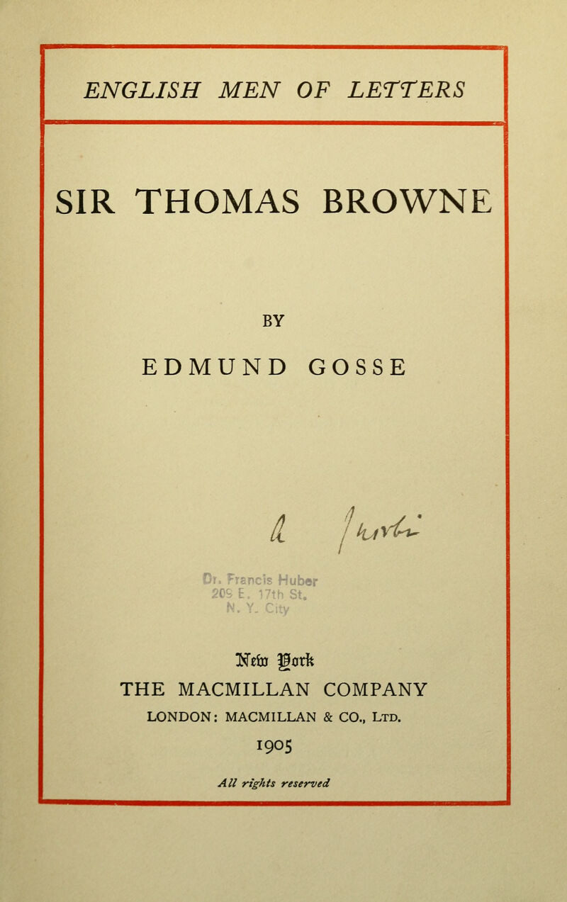 SIR THOMAS BROWNE BY EDMUND GOSSE /I /kjv^ Or. Francis Huber 20S E. 17th St. N. Y. City THE MACMILLAN COMPANY LONDON: MACMILLAN & CO., Ltd. I9OS AU rights reserved