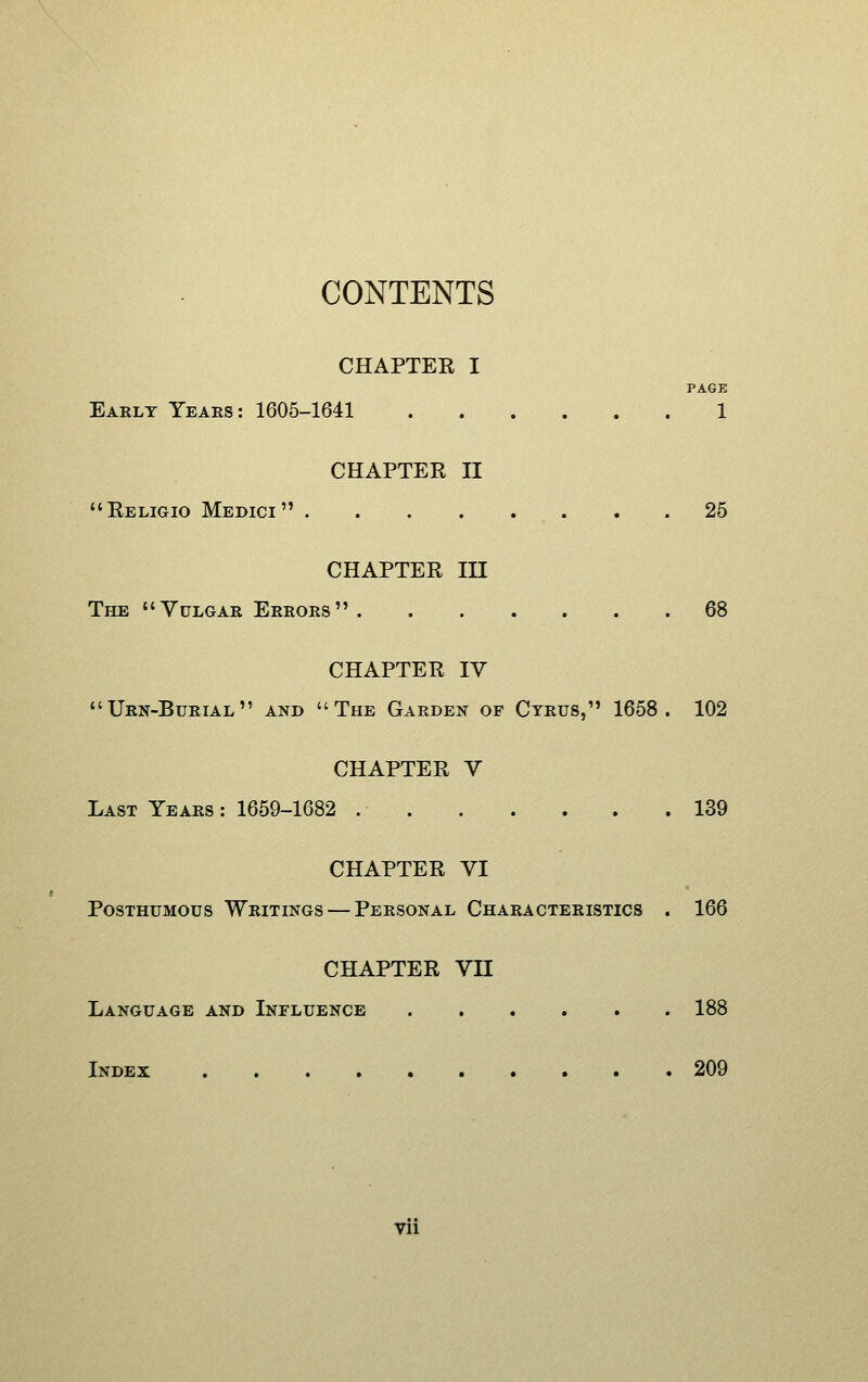 CONTENTS CHAPTER I PAGE Early Years: 1605-1641 1 CHAPTER II Religio Medici . .25 CHAPTER in The Vulgar Errors 68 CHAPTER IV Urn-Burial and The Garden of Cyrus, 1658. 102 CHAPTER V Last Years : 1659-1682 139 CHAPTER VI Posthumous Writings — Personal Characteristics . 166 CHAPTER VII Language and Influence 188 Index 209 Vll