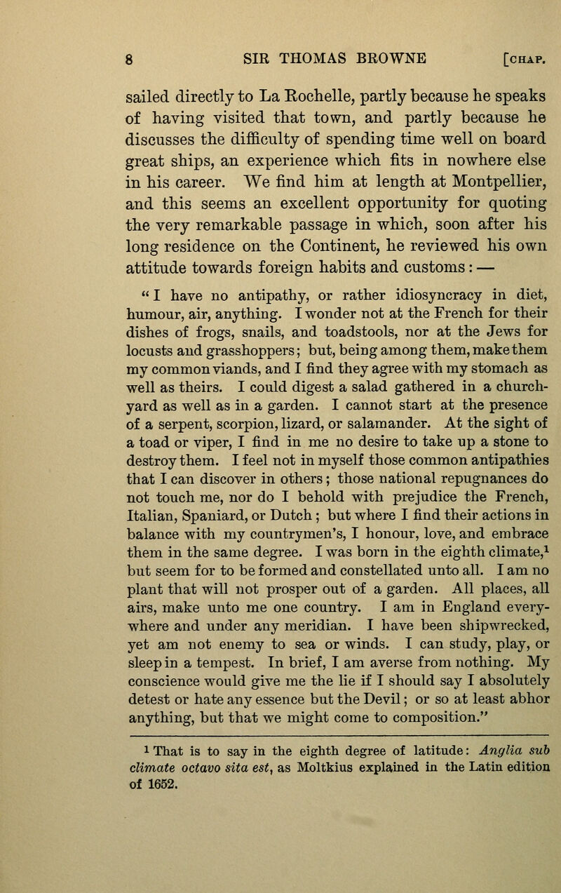 sailed directly to La Kochelle, partly because he speaks of having visited that town, and partly because he discusses the difficulty of spending time well on board great ships, an experience which fits in nowhere else in his career. We find him at length at Montpellier, and this seems an excellent opportunity for quoting the very remarkable passage in which, soon after his long residence on the Continent, he reviewed his own attitude towards foreign habits and customs: —  I have no antipathy, or rather idiosyncracy in diet, humour, air, anything. I wonder not at the French for their dishes of frogs, snails, and toadstools, nor at the Jews for locusts and grasshoppers; but, being among them, make them my common viands, and I find they agree with my stomach as well as theirs. I could digest a salad gathered in a church- yard as well as in a garden. I cannot start at the presence of a serpent, scorpion, lizard, or salamander. At the sight of a toad or viper, I find in me no desire to take up a stone to destroy them. I feel not in myself those common antipathies that I can discover in others; those national repugnances do not touch me, nor do I behold with prejudice the French, Italian, Spaniard, or Dutch; but where I find their actions in balance with my countrymen's, I honour, love, and embrace them in the same degree. I was born in the eighth climate,^ but seem for to be formed and constellated unto all. I am no plant that will not prosper out of a garden. All places, all airs, make unto me one country. I am in England every- where and under any meridian. I have been shipwrecked, yet am not enemy to sea or winds. I can study, play, or sleep in a tempest. In brief, I am averse from nothing. My conscience would give me the lie if I should say I absolutely detest or hate any essence but the Devil; or so at least abhor anything, but that we might come to composition. 1 That is to say in the eighth degree of latitude: Anglia sub climate octavo sita est, as Moltkius explained in the Latin edition of 1652.