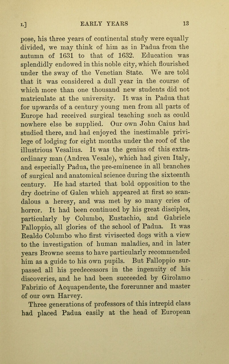 pose, his three years of continental study were equally divided, we may think of him as in Padua from the autumn of 1631 to that of 1632. Education was splendidly endowed in this noble city, which flourished under the sway of the Venetian State. We are told that it was considered a dull year in the course of which more than one thousand new students did not matriculate at the university. It was in Padua that for upwards of a century young men from all parts of Europe had received surgical teaching such as could nowhere else be supplied. Our own John Gains had studied there, and had enjoyed the inestimable privi- lege of lodging for eight months under the roof of the illustrious Yesalius. It was the genius of this extra- ordinary man (Andrea Yesale), which had given Italy, and especially Padua, the pre-eminence in all branches of surgical and anatomical science during the sixteenth century. He had started that bold opposition to the dry doctrine of Galen which appeared at first so scan- dalous a heresy, and was met by so many cries of horror. It had been continued by his great disciples, particularly by Columbo, Eustachio, and G-abriele Falloppio, all glories of the school of Padua. It was Eealdo Columbo who first vivisected dogs with a view to the investigation of human maladies, and in later years Browne seems to have particularly recommended him as a guide to his own pupils. But Falloppio sur- passed all his predecessors in the ingenuity of his discoveries, and he had been succeeded by G-irolamo Fabrizio of Acquapendente, the forerunner and master of our own Harvey. Three generations of professors of this intrepid class had placed Padua easily at the head of European