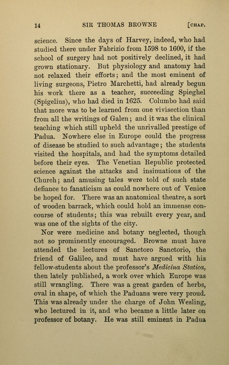 science. Since the days of Harvey, indeed, who had studied there under Fabrizio from 1598 to 1600, if the school of surgery had not positively declined, it had grown stationary. But physiology and anatomy had not relaxed their efforts; and the most eminent of living surgeons, Pietro Marchetti, had already begun his work there as a teacher, succeeding Spieghel (Spigelius), who had died in 1625. Columbo had said that more was to be learned from one vivisection than from all the writings of Galen; and it was the clinical teaching which still upheld the unrivalled prestige of Padua. Nowhere else in Europe could the progress of disease be studied to such advantage; the students visited the hospitals, and had the symptoms detailed before their eyes. The Venetian Republic protected science against the attacks and insinuations of the Church; and amusing tales were told of such state defiance to fanaticism as could nowhere out of Venice be hoped for. There was an anatomical theatre, a sort of wooden barrack, which could hold an immense con- course of students; this was rebuilt every year, and was one of the sights of the city. Nor were medicine and botany neglected, though not so prominently encouraged. Browne must have attended the lectures of Sanctoro Sanctorio, the friend of Galileo, and must have argued with his fellow-students about the professor's Medicina Statica, then lately published, a work over which Europe was still wrangling. There was a great garden of herbs, oval in shape, of which the Paduans were very proud. This was already under the charge of John Wesling, who lectured in it, and who became a little later on professor of botany. He was still eminent in Padua