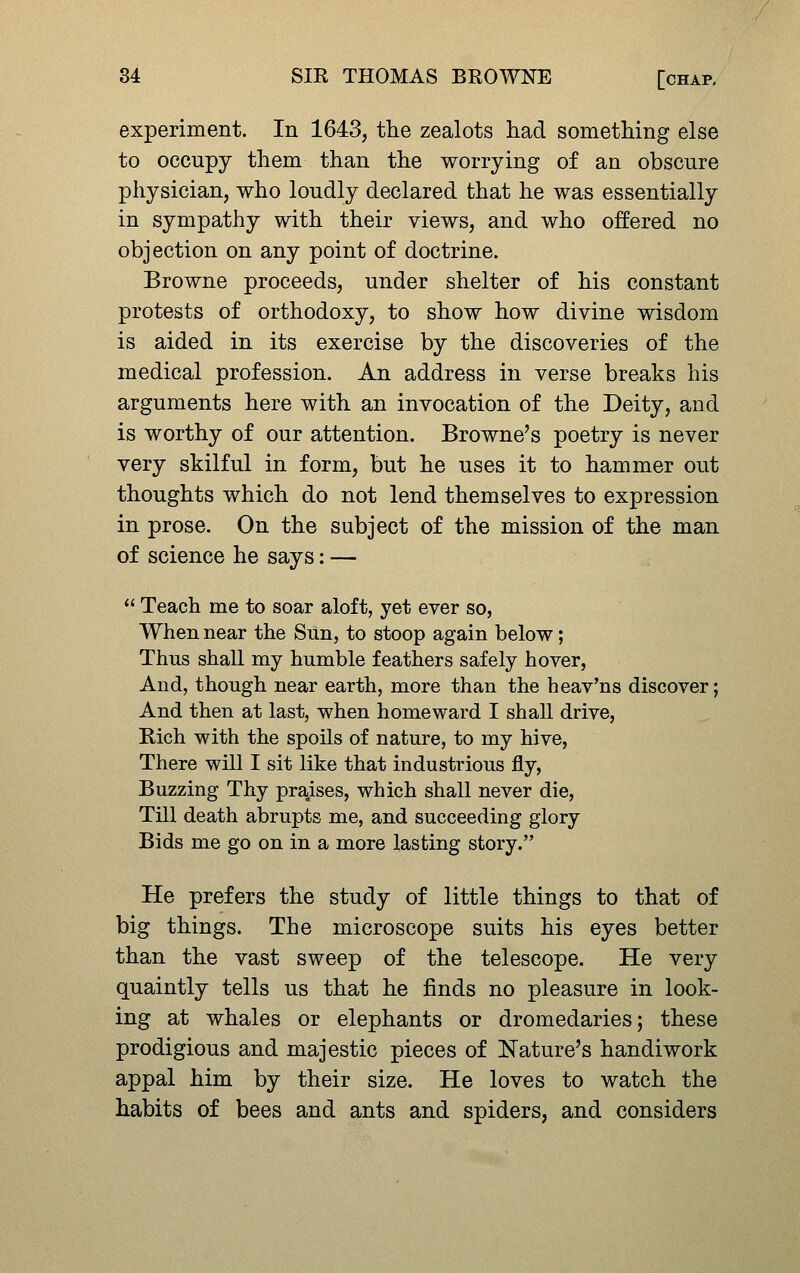 experiment. In 1643, the zealots had something else to occupy them than the worrying of an obscure physician, who loudly declared that he was essentially in sympathy with their views, and who offered no objection on any point of doctrine. Browne proceeds, under shelter of his constant protests of orthodoxy, to show how divine wisdom is aided in its exercise by the discoveries of the medical profession. An address in verse breaks his arguments here with an invocation of the Deity, and is worthy of our attention. Browne's poetry is never very skilful in form, but he uses it to hammer out thoughts which do not lend themselves to expression in prose. On the subject of the mission of the man of science he says; —  Teach me to soar aloft, yet ever so, When near the Sun, to stoop again below; Thus shall my humble feathers safely hover, And, though near earth, more than the heav'ns discover; And then at last, when homeward I shall drive, Rich with the spoils of nature, to my hive, There will I sit like that industrious fly, Buzzing Thy pra^ises, which shall never die, Till death abrupts me, and succeeding glory Bids me go on in a more lasting story. He prefers the study of little things to that of big things. The microscope suits his eyes better than the vast sweep of the telescope. He very quaintly tells us that he finds no pleasure in look- ing at whales or elephants or dromedaries; these prodigious and majestic pieces of Nature's handiwork appal him by their size. He loves to watch the habits of bees and ants and spiders, and considers