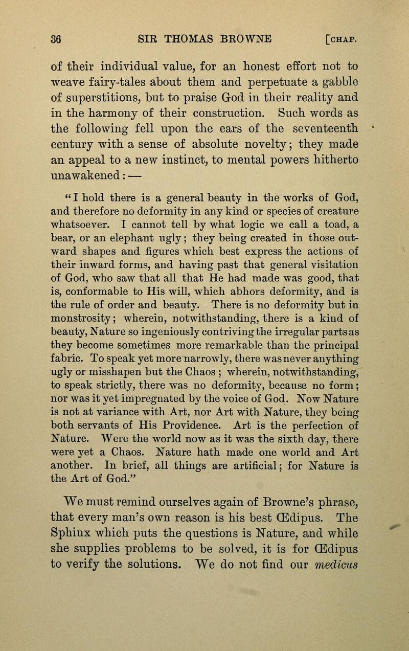 of their individual value, for an honest effort not to weave fairy-tales about them and perpetuate a gabble of superstitions, but to praise God in their reality and in the harmony of their construction. Such words as the following fell upon the ears of the seventeenth century with a sense of absolute novelty; they made an appeal to a new instinct, to mental powers hitherto una wakened: —  I hold there is a general beauty in the works of God, and therefore no deformity in any kind or species of creature whatsoever. I cannot tell by what logic we call a toad, a bear, or an elephant ugly; they being created in those out- ward shapes and figures which best express the actions of their inward forms, and having past that general visitation of God, who saw that all that He had made was good, that is, conformable to His will, which abhors deformity, and is the rule of order and beauty. There is no deformity but in monstrosity; wherein, notwithstanding, there is a kind of beauty. Nature so ingeniously contriving the irregular parts as they become sometimes more remarkable than the principal fabric. To speak yet more narrowly, there was never anything ugly or misshapen but the Chaos ; wherein, notwithstanding, to speak strictly, there was no deformity, because no form; nor was it yet impregnated by the voice of God. Now Nature is not at variance with Art, nor Art with Nature, they being both servants of His Providence. Art is the perfection of Nature. Were the world now as it was the sixth day, there were yet a Chaos. Nature hath made one world and Art another. In brief, all things are artificial; for Nature is the Art of God. We must remind ourselves again of Browne's phrase, that every man's own reason is his best CEdipus. The Sphinx which puts the questions is Nature, and while she supplies problems to be solved, it is for CEdipus to verify the solutions. We do not find our medicus