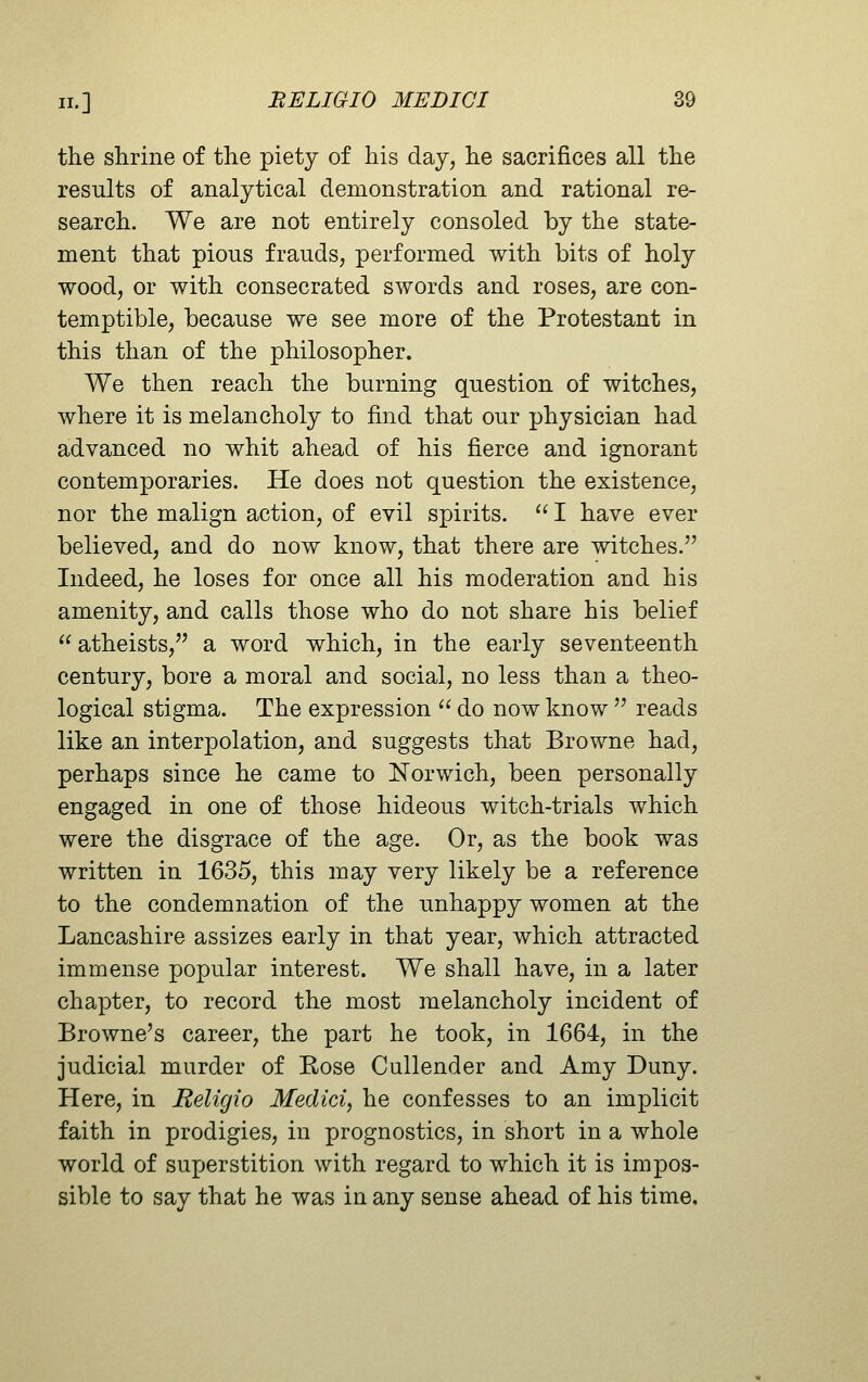 the shrine of the piety of his day, he sacrifices all the results of analytical demonstration and rational re- search. We are not entirely consoled by the state- ment that pious frauds, performed with bits of holy wood, or with consecrated swords and roses, are con- temptible, because we see more of the Protestant in this than of the philosopher. We then reach the burning question of witches, where it is melancholy to find that our physician had advanced no whit ahead of his fierce and ignorant contemporaries. He does not question the existence, nor the malign action, of evil spirits.  I have ever believed, and do now know, that there are witches. Indeed, he loses for once all his moderation and his amenity, and calls those who do not share his belief  atheists, a word which, in the early seventeenth century, bore a moral and social, no less than a theo- logical stigma. The expression  do now know  reads like an interpolation, and suggests that Browne had, perhaps since he came to Norwich, been personally engaged in one of those hideous witch-trials which were the disgrace of the age. Or, as the book was written in 1635, this may very likely be a reference to the condemnation of the unhappy women at the Lancashire assizes early in that year, which attracted immense popular interest. We shall have, in a later chapter, to record the most melancholy incident of Browne's career, the part he took, in 1664, in the judicial murder of Rose Cullender and Amy Duny. Here, in Religio Medici, he confesses to an implicit faith in prodigies, in prognostics, in short in a whole world of superstition with regard to which it is impos- sible to say that he was in any sense ahead of his time.