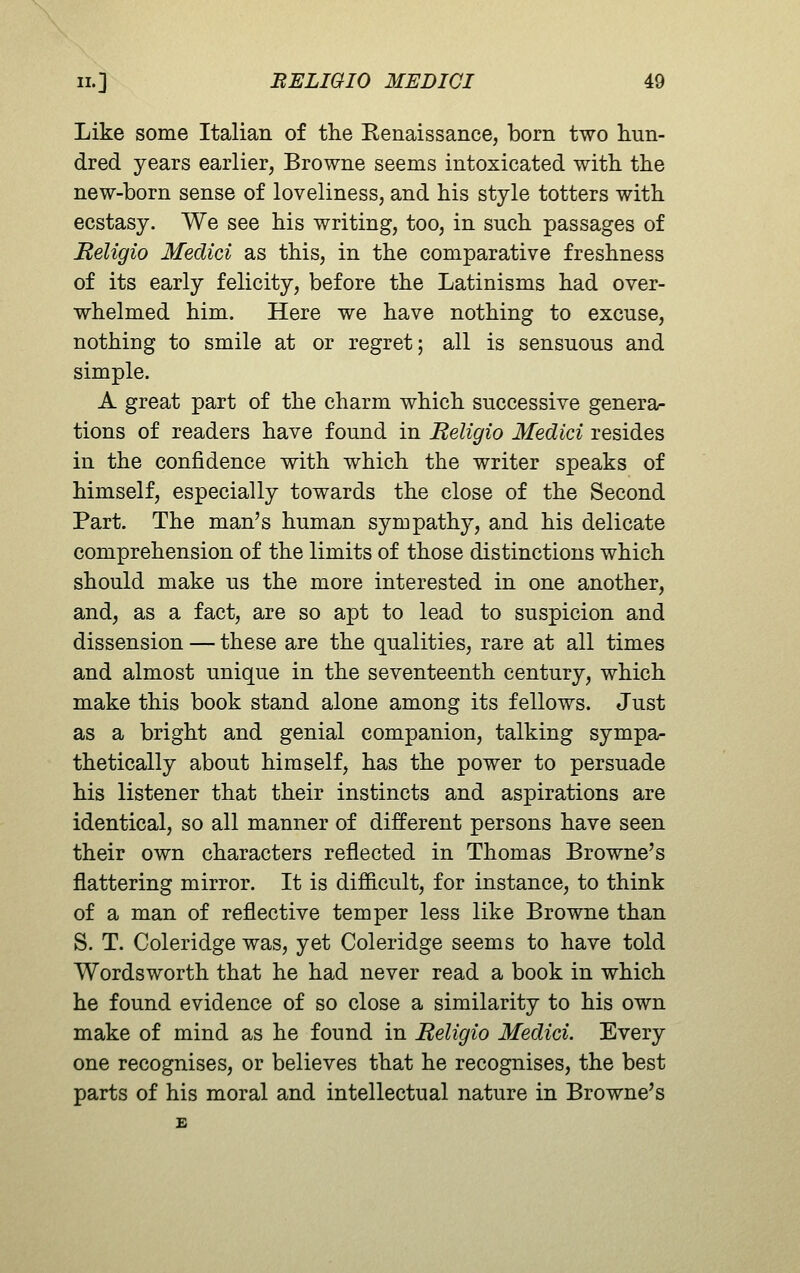 Like some Italian of the Eenaissance, born two hun- dred years earlier, Browne seems intoxicated with the new-born sense of loveliness, and his style totters with ecstasy. We see his writing, too, in such passages of Religio Medici as this, in the comparative freshness of its early felicity, before the Latinisms had over- whelmed him. Here we have nothing to excuse, nothing to smile at or regret; all is sensuous and simple. A great part of the charm which successive genera- tions of readers have found in Religio Medici resides in the confidence with which the writer speaks of himself, especially towards the close of the Second Part. The man's human sympathy, and his delicate comprehension of the limits of those distinctions which should make us the more interested in one another, and, as a fact, are so apt to lead to suspicion and dissension — these are the qualities, rare at all times and almost unique in the seventeenth century, which make this book stand alone among its fellows. Just as a bright and genial companion, talking sympa- thetically about himself, has the power to persuade his listener that their instincts and aspirations are identical, so all manner of different persons have seen their own characters reflected in Thomas Browne's flattering mirror. It is difficult, for instance, to think of a man of reflective temper less like Browne than S. T. Coleridge was, yet Coleridge seems to have told Wordsworth that he had never read a book in which he found evidence of so close a similarity to his own make of mind as he found in Religio Medici. Every one recognises, or believes that he recognises, the best parts of his moral and intellectual nature in Browne's