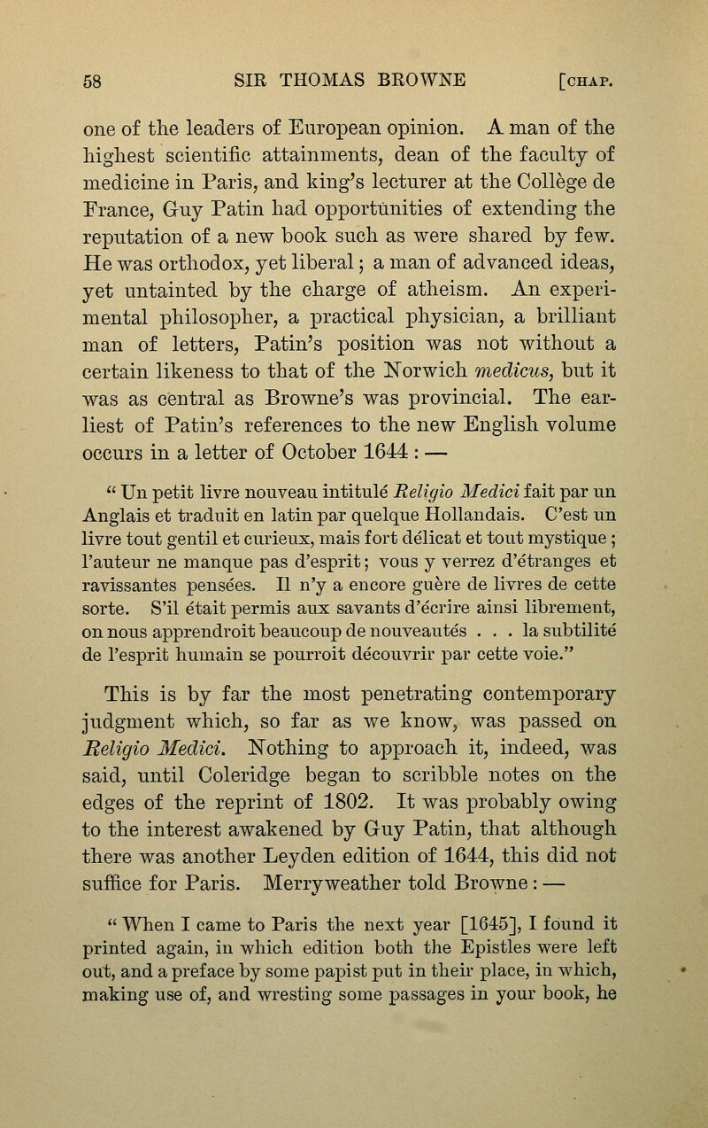 one of the leaders of European opinion. A man of the highest scientific attainments, dean of the faculty of medicine in Paris, and king's lecturer at the College de France, Guy Patin had opportunities of extending the reputation of a new book such as were shared by few. He was orthodox, yet liberal; a man of advanced ideas, yet untainted by the charge of atheism. An experi- mental philosopher, a practical physician, a brilliant man of letters, Patin's position was not without a certain likeness to that of the Norwich medicus, but it was as central as Browne's was provincial. The ear- liest of Patin's references to the new English volume occurs in a letter of October 1644 : — ^' Un petit livre nouveau intitule Religio Medici fait par un Anglais et traduit en latin par quelque Hollandais. C'est un livre tout gentil et curieux, mais fort delicat et tout mystique ; I'auteur ne manque pas d'esprit; vous y verrez d'etranges et ravissantes pensees. II n'y a encore guere de livres de cette sorte. S'il etait ^Dermis aux savants d'ecrire ainsi librement, on nous apprendroit beaucoup de nouveautes ... la subtilite de I'esprit humain se pourroit decouvrir par cette voie. This is by far the most penetrating contemporary judgment which, so far as we know, was passed on Beligio Medici. Nothing to approach it, indeed, was said, until Coleridge began to scribble notes on the edges of the reprint of 1802. It was probably owing to the interest awakened by Guy Patin, that although there was another Leyden edition of 1644, this did not suffice for Paris. Merry weather told Browne : —  When I came to Paris the next year [1645], I found it printed again, in which edition both the Epistles were left out, and a preface by some papist put in their place, in which, making use of, and wresting some passages in your book, he