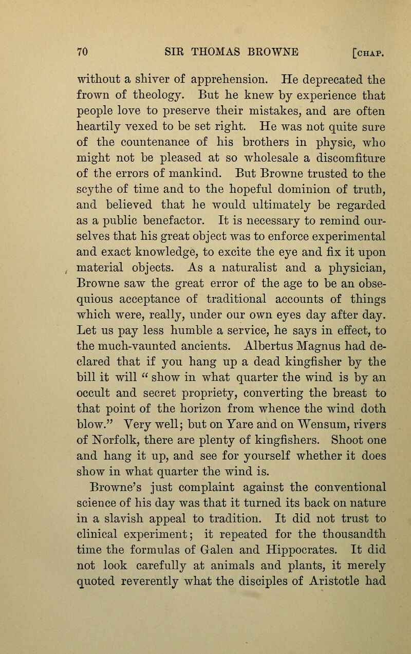 without a shiver of apprehension. He deprecated the frown of theology. But he knew by experience that people love to preserve their mistakes, and are often heartily vexed to be set right. He was not quite sure of the countenance of his brothers in physic, who might not be pleased at so wholesale a discomfiture of the errors of mankind. But Browne trusted to the scythe of time and to the hopeful dominion of truth, and believed that he would ultimately be regarded as a public benefactor. It is necessary to remind our- selves that his great object was to enforce experimental and exact knowledge, to excite the eye and fix it upon material objects. As a naturalist and a physician, Browne saw the great error of the age to be an obse- quious acceptance of traditional accounts of things which were, really, under our own eyes day after day. Let us pay less humble a service, he says in effect, to the much-vaunted ancients. Albertus Magnus had de- clared that if you hang up a dead kingfisher by the bill it will  show in what quarter the wind is by an occult and secret propriety, converting the breast to that point of the horizon from whence the wind doth blow.'' Very well; but on Yare and on Wensum, rivers of Norfolk, there are plenty of kingfishers. Shoot one and hang it up, and see for yourself whether it does show in what quarter the wind is. Browne's just complaint against the conventional science of his day was that it turned its back on nature in a slavish appeal to tradition. It did not trust to clinical experiment; it repeated for the thousandth time the formulas of Galen and Hippocrates. It did not look carefully at animals and plants, it merely quoted reverently what the disciples of Aristotle had