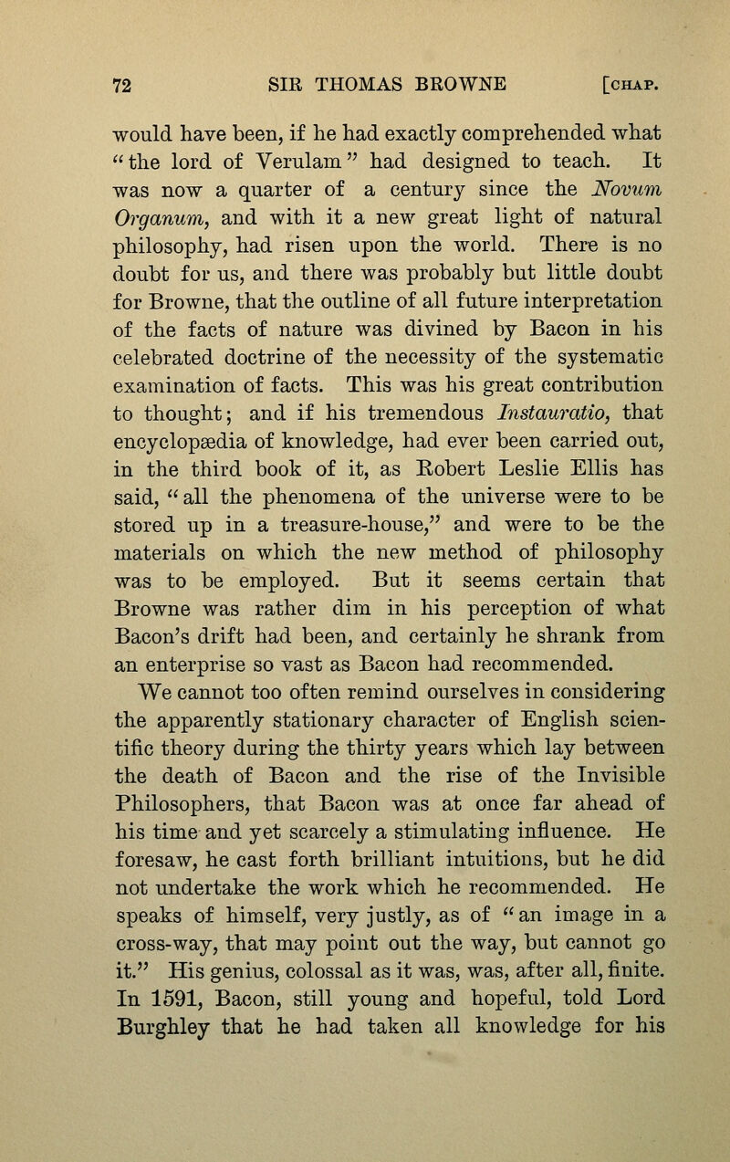 would have been, if lie had exactly comprehended what the lord of Verulam had designed to teach. It was now a quarter of a century since the Novum Organum, and with it a new great light of natural philosophy, had risen upon the world. There is no doubt for us, and there was probably but little doubt for Browne, that the outline of all future interpretation of the facts of nature was divined by Bacon in his celebrated doctrine of the necessity of the systematic examination of facts. This was his great contribution to thought; and if his tremendous Instauratio, that encyclopaedia of knowledge, had ever been carried out, in the third book of it, as Eobert Leslie Ellis has said, all the phenomena of the universe were to be stored up in a treasure-house, and were to be the materials on which the new method of philosophy was to be employed. But it seems certain that Browne was rather dim in his perception of what Bacon's drift had been, and certainly he shrank from an enterprise so vast as Bacon had recommended. We cannot too often remind ourselves in considering the apparently stationary character of English scien- tific theory during the thirty years which lay between the death of Bacon and the rise of the Invisible Philosophers, that Bacon was at once far ahead of his time and yet scarcely a stimulating influence. He foresaw, he cast forth brilliant intuitions, but he did not undertake the work which he recommended. He speaks of himself, very justly, as of an image in a cross-way, that may point out the way, but cannot go it. His genius, colossal as it was, was, after all, finite. In 1591, Bacon, still young and hopeful, told Lord Burghley that he had taken all knowledge for his