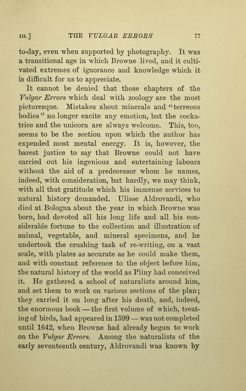 to-day, even when supported by photography. It was a transitional age in which Browne lived, and it culti- vated extremes of ignorance and knowledge which it is difficult for us to appreciate. It cannot be denied that those chapters of the Vulgar Errors which deal with zoology are the most picturesque. Mistakes about minerals and terreous bodies  no longer excite any emotion, but the cocka- trice and the unicorn are always welcome. This, too, seems to be the section upon which the author has expended most mental energy. It is, however, the barest justice to say that Browne could not have carried out his ingenious and entertaining labours without the aid of a predecessor whom he names, indeed, with consideration, but hardly, we may think, with all that gratitude which his immense services to natural history demanded. Ulisse Aldrovandi, who died at Bologna about the year in which Browne was born, had devoted all his long life and all his con- siderable fortune to the collection and illustration of animal, vegetable, and mineral specimens, and he undertook the crushing task of re-writing, on a vast scale, with plates as accurate as he could make them, and with constant reference to the object before him, the natural history of the world as Pliny had conceived it. He gathered a school of naturalists around him, and set them to work on various sections of the plan; they carried it on long after his death, and, indeed, the enormous book — the first volume of which, treat- ing of birds, had appeared in 1599 — was not completed until 1642, when Browne had already begun to work on the Vulgar Errors. Among the naturalists of the early seventeenth century, Aldrovandi was known by