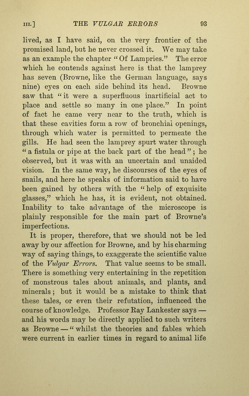 lived, as I have said, on the very frontier of the promised land, but he never crossed it. We may take as an example the chapter  Of Lampries. The error vi^hich he contends against here is that the lamprey has seven (Browne, like the German language, says nine) eyes on each side behind its head. Browne saw that  it were a superfluous inartificial act to place and settle so many in one place. In point of fact he came very near to the truth, which is that these cavities form a row of bronchial openings, through which water is permitted to permeate the gills. He had seen the lamprey spurt water through  a fistula or pipe at the back part of the head  ; he observed, but it was with an uncertain and unaided vision. In the same way, he discourses of the eyes of snails, and here he speaks of information said to have been gained by others with the  help of exquisite glasses, which he has, it is evident, not obtained. Inability to take advantage of the microscope is plainly responsible for the main part of Browne's imperfections. It is proper, therefore, that we should not be led away by our affection for Browne, and by his charming way of saying things, to exaggerate the scientific value of the Vulgar Errors. That value seems to be small. There is something very entertaining in the repetition of monstrous tales about animals, and plants, and minerals ; but it would be a mistake to think that these tales, or even their refutation, influenced the course of knowledge. Professor Kay Lankester says — and his words may be directly applied to such writers as Browne — whilst the theories and fables which were current in earlier times in regard to animal life