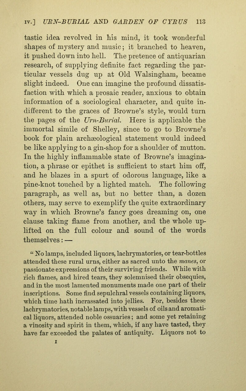 tastic idea revolved in his mind, it took wonderful shapes of mystery and music; it branched to heaven, it pushed down into hell. The pretence of antiquarian research, of supplying definite fact regarding the par- ticular vessels dug up at Old Walsingham, became slight indeed. One can imagine the profound dissatis- faction with which a prosaic reader, anxious to obtain information of a sociological character, and quite in- different to the graces of Browne's style, would turn the pages of the Urn-Burial. Here is applicable the immortal simile of Shelley, since to go to Browne's book for plain archaeological statement would indeed be like applying to a gin-shop for a shoulder of mutton. In the highly inflammable state of Browne's imagina- tion, a phrase or epithet is sufficient to start him off, and he blazes in a spurt of odorous language, like a pine-knot touched by a lighted match. The following paragraph, as well as, but no better than, a dozen others, may serve to exemplify the quite extraordinary way in which Browne's fancy goes dreaming on, one clause taking flame from another, and the whole up- lifted on the full colour and sound of the words themselves: —  ^0 lamps, included liquors, lachrymatories, or tear-bottles attended these rural urns, either as sacred unto the manes, or passionate expressions of their surviving friends. While with rich flames, and hired tears, they solemnised their obsequies, and in the most lamented monuments made one part of their inscriptions. Some And sepulchral vessels containing liquors, which time hath incrassated into jellies. For, besides these lachrymatories, notable lamps, with vessels of oils and aromati- cal liquors, attended noble ossuaries; and some yet retaining a vinosity and spirit in them, which, if any have tasted, they have far exceeded the palates of antiquity. Liquors not to