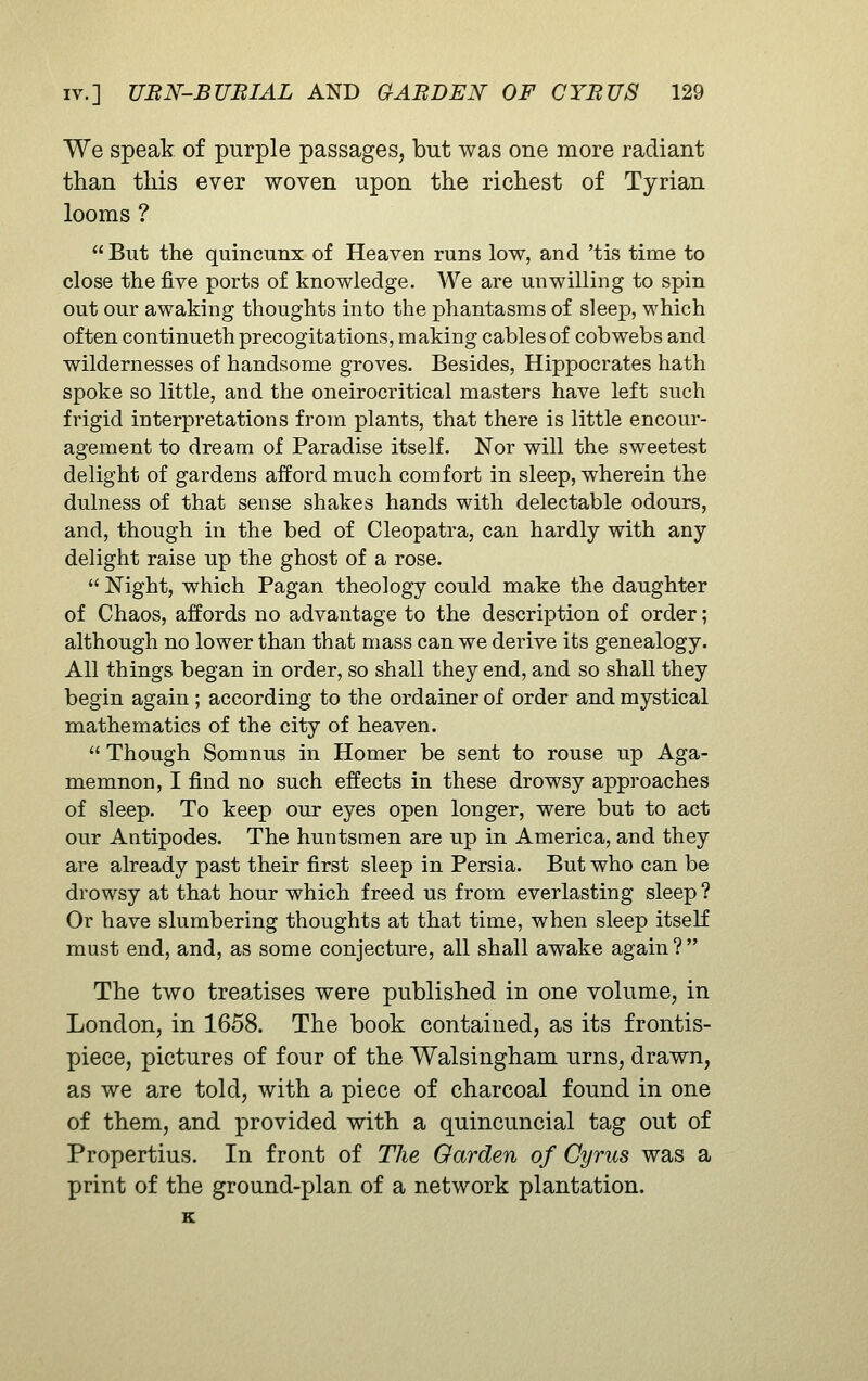 We speak of purple passages, but was one more radiant than this ever woven upon the richest of Tyrian looms ?  But the quincunx of Heaven runs low, and 'tis time to close the five ports of knowledge. We are unwilling to spin out our awaking thoughts into the phantasms of sleep, which often continueth precogitations, making cables of cobwebs and wildernesses of handsome groves. Besides, Hippocrates hath spoke so little, and the oneirocritical masters have left such frigid interpretations from plants, that there is little encour- agement to dream of Paradise itself. Nor will the sweetest delight of gardens afford much comfort in sleep, wherein the dulness of that sense shakes hands with delectable odours, and, though in the bed of Cleopatra, can hardly with any delight raise up the ghost of a rose.  Night, which Pagan theology could make the daughter of Chaos, affords no advantage to the description of order; although no lower than that mass can we derive its genealogy. All things began in order, so shall they end, and so shall they begin again; according to the ordainer of order and mystical mathematics of the city of heaven.  Though Somnus in Homer be sent to rouse up Aga- memnon, I find no such effects in these drowsy approaches of sleep. To keep our eyes open longer, were but to act our Antipodes. The huntsmen are up in America, and they are already past their first sleep in Persia. But who can be drowsy at that hour which freed us from everlasting sleep ? Or have slumbering thoughts at that time, when sleep itself must end, and, as some conjecture, all shall awake again ?  The two treatises were published in one volume, in London, in 1658. The book contained, as its frontis- piece, pictures of four of the Walsingham urns, drawn, as we are told, with a piece of charcoal found in one of them, and provided with a quincuncial tag out of Propertius. In front of The Garden of Cyrus was a print of the ground-plan of a network plantation. K