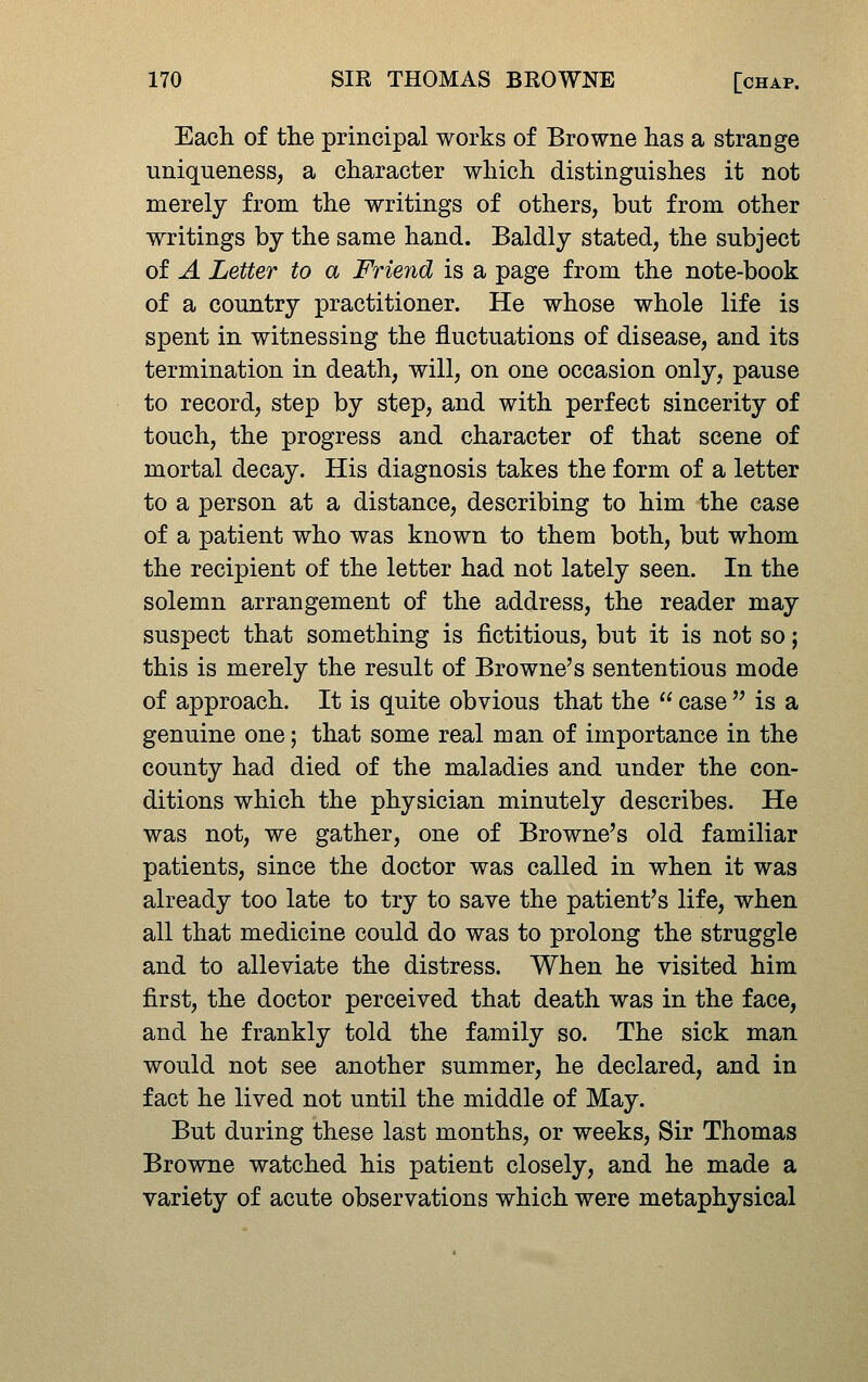 Each of tlie principal works of Browne has a strange uniqueness, a character which distinguishes it not merely from the writings of others, but from other writings by the same hand. Baldly stated, the subject of A Letter to a Friend is a page from the note-book of a country practitioner. He whose whole life is spent in witnessing the fluctuations of disease, and its termination in death, will, on one occasion only, pause to record, step by step, and with perfect sincerity of touch, the progress and character of that scene of mortal decay. His diagnosis takes the form of a letter to a person at a distance, describing to him the case of a patient who was known to them both, but whom the recipient of the letter had not lately seen. In the solemn arrangement of the address, the reader may suspect that something is fictitious, but it is not so; this is merely the result of Browne's sententious mode of approach. It is quite obvious that the  case  is a genuine one; that some real man of importance in the county had died of the maladies and under the con- ditions which the physician minutely describes. He was not, we gather, one of Browne's old familiar patients, since the doctor was called in when it was already too late to try to save the patient's life, when all that medicine could do was to prolong the struggle and to alleviate the distress. When he visited him first, the doctor perceived that death was in the face, and he frankly told the family so. The sick man would not see another summer, he declared, and in fact he lived not until the middle of May. But during these last months, or weeks. Sir Thomas Browne watched his patient closely, and he made a variety of acute observations which were metaphysical