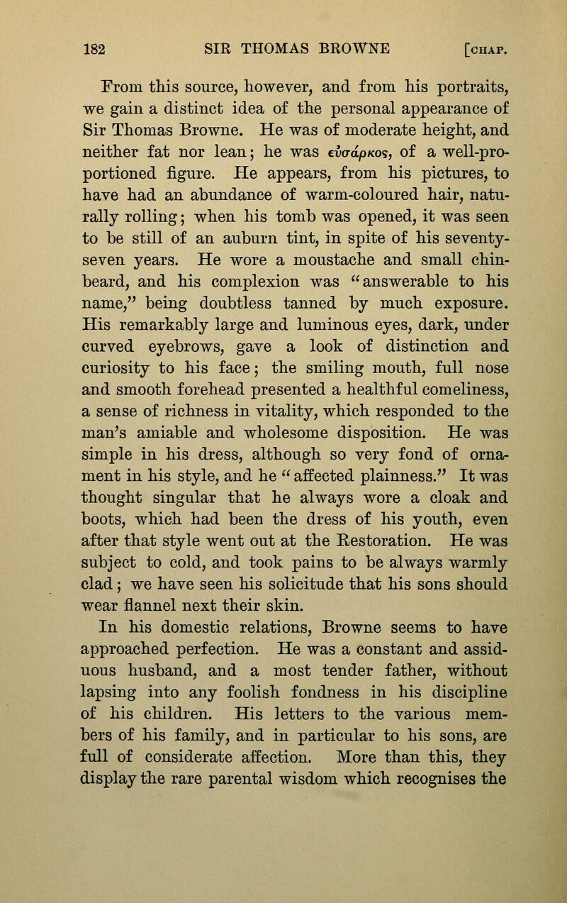 From this source, however, and from his portraits, we gain a distinct idea of the personal appearance of Sir Thomas Browne. He was of moderate height, and neither fat nor lean; he was cvo-apKos, of a well-pro- portioned figure. He appears, from his pictures, to have had an abundance of warm-coloured hair, natu- rally rolling; when his tomb was opened, it was seen to be still of an auburn tint, in spite of his seventy- seven years. He wore a moustache and small chin- beard, and his complexion was answerable to his name, being doubtless tanned by much exposure. His remarkably large and luminous eyes, dark, under curved eyebrows, gave a look of distinction and curiosity to his face; the smiling mouth, full nose and smooth forehead presented a healthful comeliness, a sense of richness in vitality, which responded to the man^s amiable and wholesome disposition. He was simple in his dress, although so very fond of orna- ment in his style, and he  affected plainness. It was thought singular that he always wore a cloak and boots, which had been the dress of his youth, even after that style went out at the Restoration. He was subject to cold, and took pains to be always warmly clad; we have seen his solicitude that his sons should wear flannel next their skin. In his domestic relations, Browne seems to have approached perfection. He was a constant and assid- uous husband, and a most tender father, without lapsing into any foolish fondness in his discipline of his children. His letters to the various mem- bers of his family, and in particular to his sons, are full of considerate affection. More than this, they display the rare parental wisdom which recognises the