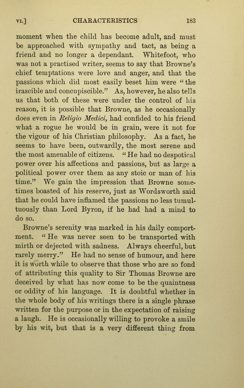 moment when the child has become adult, and must be approached with sympathy and tact, as being a friend and no longer a dependant. Whitefoot, who was not a practised writer, seems to say that Browne's chief temptations were love and anger, and that the passions which did most easily beset him were  the irascible and concupiscible.'' As, however, he also tells us that both of these were under the control of his reason, it is possible that Browne, as he occasionally does even in Religio Medici, had confided to his friend what a rogue he would be in grain, were it not for the vigour of his Christian philosophy. As a fact, he seems to have been, outwardly, the most serene and the most amenable of citizens.  He had no despotical power over his affections and passions, but as large a political power over them as any stoic or man of his time.'' We gain the impression that Browne some- times boasted of his reserve, just as Wordsworth said that he could have inflamed the passions no less tumul- tuously than Lord Byron, if he had had a mind to do so. Browne's serenity was marked in his daily comport- ment.  He was never seen to be transported with mirth or dejected with sadness. Always cheerful, but rarely merry. He had no sense of humour, and here it is worth while to observe that those who are so fond of attributing this quality to Sir Thomas Browne are deceived by what has now come to be the quaintness or oddity of his language. It is doubtful whether in the whole body of his writings there is a single phrase written for the purpose or in the expectation of raising a laugh. He is occasionally willing to provoke a smile by his wit, but that is a very different thing from