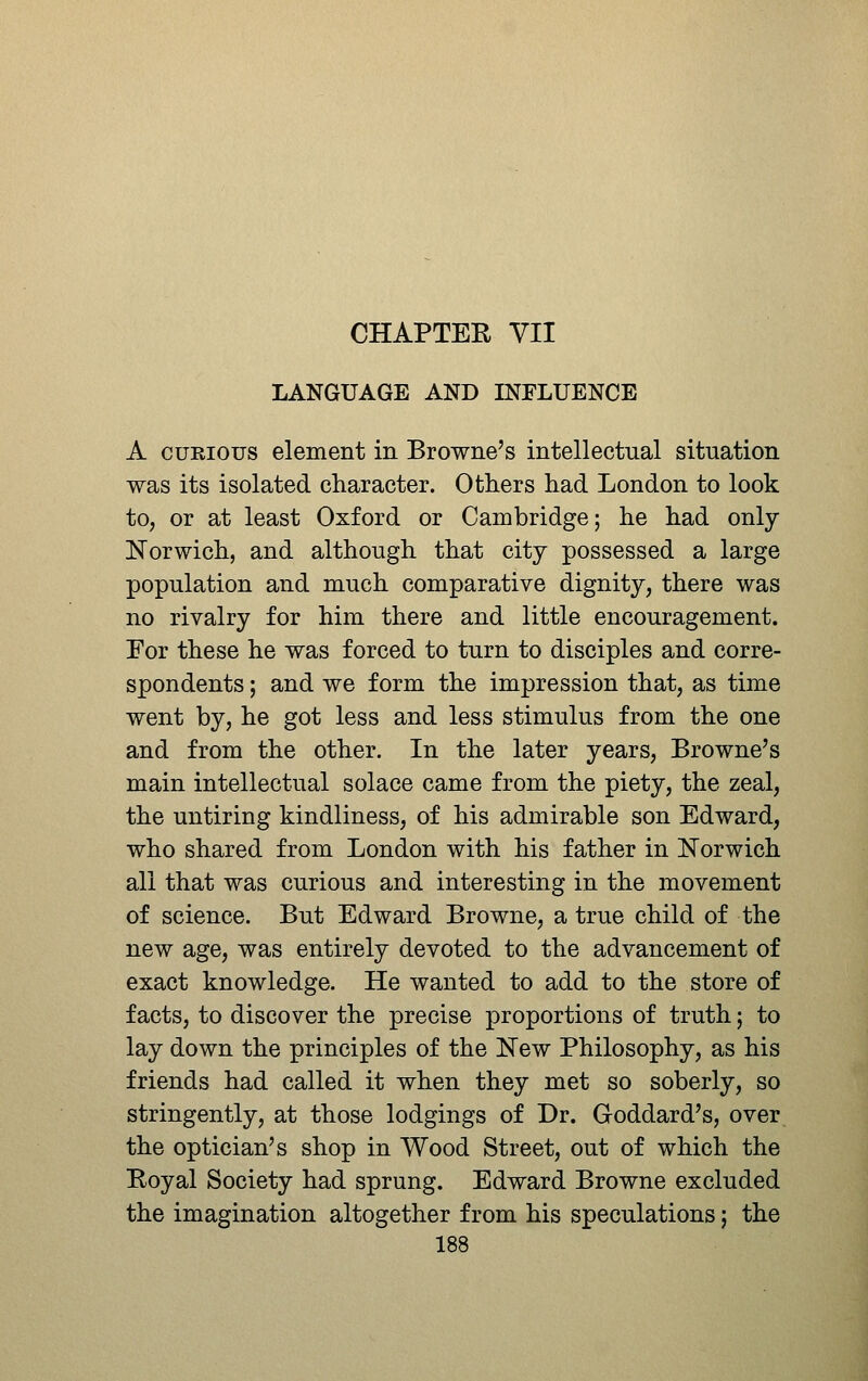 CHAPTER VII LANGUAGE AND INFLUENCE A CURIOUS element in Browne's intellectual situation was its isolated character. Others had London to look to, or at least Oxford or Cambridge; he had only- Norwich, and although that city possessed a large population and much comparative dignity, there was no rivalry for him there and little encouragement. For these he was forced to turn to disciples and corre- spondents ; and we form the impression that, as time went by, he got less and less stimulus from the one and from the other. In the later years, Browne's main intellectual solace came from the piety, the zeal, the untiring kindliness, of his admirable son Edward, who shared from London with his father in Norwich all that was curious and interesting in the movement of science. But Edward Browne, a true child of the new age, was entirely devoted to the advancement of exact knowledge. He wanted to add to the store of facts, to discover the precise proportions of truth; to lay down the principles of the New Philosophy, as his friends had called it when they met so soberly, so stringently, at those lodgings of Dr. Goddard's, over the optician's shop in Wood Street, out of which the Koyal Society had sprung. Edward Browne excluded the imagination altogether from his speculations; the