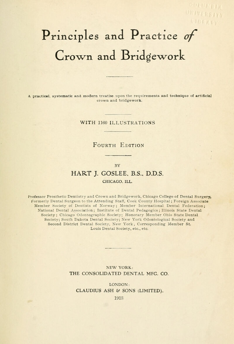 Principles and Practice of Cro^^n and J3riage^\^orK A practical, systematic and modern treatise upon the requirements and technique of artificial crown and bridgework. WITH 1160 ILLUSTRATIONS Fourth Edition BY HART J. GOSLEE, B.S., D.D.S. CHICAGO. ILL. Professor Prosthetic Dentistry and Crown and Bridgework, Chicago College of Dental Surgery, Formerly Dental Surgeon to the Attending Staff, Cook County Hospital ; Foreign Associate Member Society of Dentists of Norway; Member International Dental Federation; National Dental Association ; Institute of Dental Pedagogics ; Illinois State Dental Society; Chicago Odontographic Society; Honorarj' Member Ohio State Dental Society; South Dakota Dental Society; New York Odontological Society and Second District Dental Society, Nev/ York; Corresponding Member St. Louis Dental Society, etc., etc. NEW YORK: THE CONSOLIDATED DENTAL MFG. CO. LONDON: CLAUDIUS ASH y SONS (LIMITED). 1913