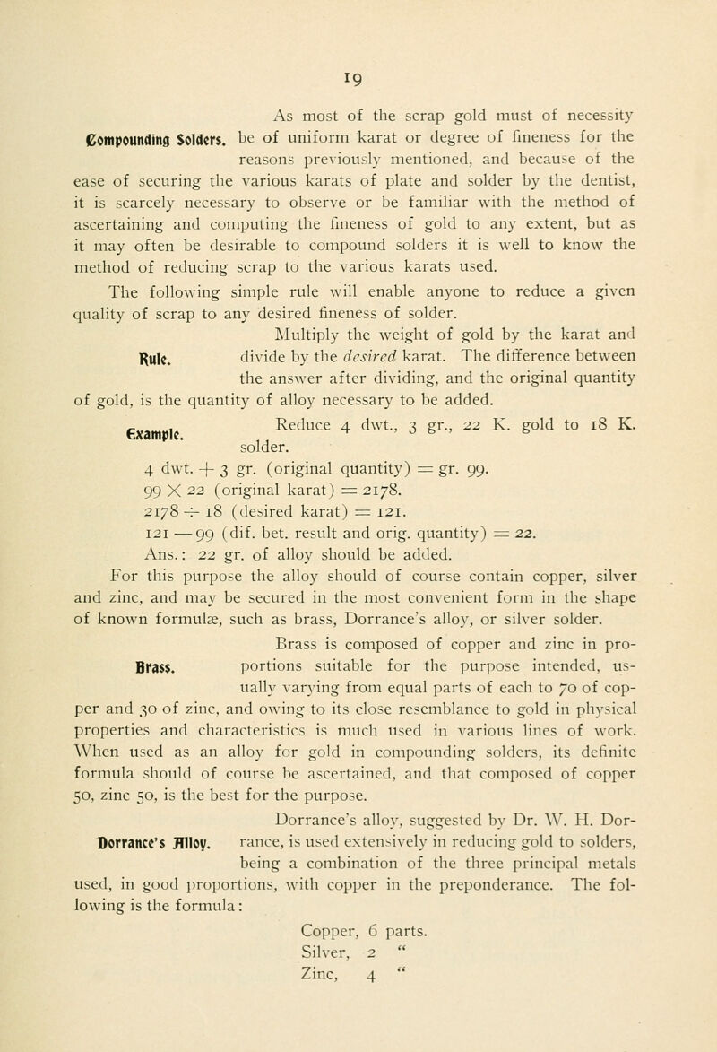 As most of the scrap gold must of necessity Sompounding Solders, be of uniform karat or degree of fineness for the reasons previously mentioned, and because of the ease of securing the various karats of plate and solder by the dentist, it is scarcely necessary to observe or be familiar with the method of ascertaining and computing the fineness of gold to any extent, but as it may often be desirable to compound solders it is well to know the method of reducing scrap to the various karats used. The following simple rule will enable anyone to reduce a given quality of scrap to any desired fineness of solder. ]\Iultiply the weight of gold by the karat and |^Ul{, divide by the desired karat. The difference between the answer after dividing, and the original quantity of gold, is the quantity of alloy necessary to be added. P Reduce 4 dwt., 3 gr., 22 K. gold to 18 K. solder. 4 dwt. -f- 3 gr. (original quantity) = gr. 99. 99 X 22 (original karat) = 2178. 2178 H- 18 (desired karat) = 121. 121 —99 (dif. bet. result and orig. quantity) =: 22. Ans.: 22 gr. of alloy should be added. For this purpose the alloy should of course contain copper, silver and zinc, and may be secured in the most convenient form in the shape of known formulae, such as brass, Dorrance's alloy, or silver solder. Brass is composed of copper and zinc in pro- Bfa$$. portions suitable for the purpose intended, us- ually varying from equal parts of each to 70 of cop- per and 30 of zinc, and owing to its close resemblance to gold in physical properties and characteristics is much used in various lines of work. When used as an alloy for gold in compounding solders, its definite formula should of course be ascertained, and that composed of copper 50, zinc 50, is the best for the purpose. Dorrance's alloy, suggested by Dr. W. H. Dor- Dorrancc'S Jllloy. ranee, is used extensively in reducing gold to solders, being a combination of the three principal metals used, in good proportions, with copper in the preponderance. The fol- lowing is the formula: Copper, 6 parts. Silver, 2  Zinc, 4 