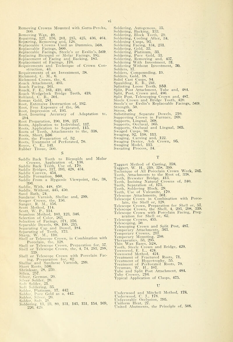 Removing Crowns Mounted with Gutta-Percha, 300. Removing Wax, 40. Repairing, 127, 176, 201, 215, 425, 436, 464. Repairing, Removing and, 126. Replaceable Crowns Used as Dummies, 568. Replaceable Facings, 566. Replaceable Facings, Steele's or Evslin's, 569. Replacing Bicuspid or Molar Facings, 18:.'. Replacement of Facing and Backing, 183. Replacement of Facings, 176. Requirements and Technique of Crown Con- struction, -43. Requirements of an Investment, 38. Richmond, C. M., 6. Richmond Crown, the, 6. Roach Attachment, 493. Roach Facing, 161. Roach, F. E., 161, 419, 403. Roach \\'edgelock Bridge Teeth, 419. Rohland, C. B., 301. Roman Gold, 281. Root, Extensive Destruction of, 192. Root, Free Exposure of the, 56. Root, Impression of, 193. Root, Insuring Accuracy of Adaptation to, 294. Root Preparation, 190, 198, 227. Roots, Application to Individual, 117. Roots, Application to Separated, 115. Roots of Teeth, Attachments to the, 338. Roots, Short, 536. Roots, the Preparation of, 52. Roots, Treatment of Perforated, 70. Royce, C. E., 141. R.ubber Tissue, 300. S Saddle Back Teeth to Bicuspids and Molar Crowns, Application of, 136. Saddle Back Teeth, Use of, 170. Saddle Bridges, 317, 393, 428, 434. Saddle Convex, 454. Saddle Formation, 560. Saddle From a Hygienic Viewpoint, the, 38, 396. Saddle, With, 448, 450. Saddle. Without, 445, 450. Sand Bath, 24. Sandarac N'arnish, Shellac and, 299. Sanger Crown, the. 156. Sanger, R. M., 156. Scott Method, 114. Scott, W. P., 114. Seamless Method, 103, 123, .346. Selection of Color, 263. Selection of Facings, .371, .376. Separable Dowels, 68, 190, 21.5. Separating Cap and Dowel, 184. .Separating of Teeth, 173. Sharp, W. M., 110. Shell or Telescope Crown, in Combination with Porcelain, the, 128. Shell or Telescope Crown, Preparation for, 57. Shell or Telescope Crown, the, 4, 74, 293, 298, 339. Shell or Telescope Crown with Porcelain Fac- ing, Preparation for, 62. Shellac and Sandarac Varnish, 209. Short Roots. 536. Shrinkage. 28, 259. Silica, 2.57. Silver, German. 20. Silver Solder, 20. Soft Solder. 21. Soft Soldering, 3.5. Solder, Platinum. 17, 442. Solder, Pure Gold as a, 442. Solder, Silver, 20. Solder. Soft. 21. Soldering. 13, 23, 80, 1.31, 143, 1.51, 1.54, 169, 226, 429. Soldering, Autogenous, 35. Soldering, Backing, 133. Soldering, Block Teeth, 29. Soldering, Cooling After, 34. Soldecing Cusps, 93. Soldering Facing, 134, 2.31. Soldering, Gold, 33. Soldering, Platinum, 33. Soldering, Pure Gold, 33. Soldering, Removing and, 437. Soldering With Investment, 31. Soldering Without Investment, 30. Solders, 17. Solders, Compounding, 19. Solders, Gold, 18. Solid Cast Cusps, 94. Spaulding, E. B., 241. Splinting Loose Teeth, 553, Split, Post y\ttachment, Tube and, 484. Split, Post, Crown and, 486. • Split Post, Telescoping Crown and, 487. Steele Crown and Bridge Tooth, 420. Steele's or Evslin's Replaceable Facings, 569. Strength, 50. Stress, 48. Substituting Separate Dowels, 210. Supporting Crown in Furnace, 269. Supports, Lingual, 368. Supports, Occlusal, 365. Supports, Occlusal and Lingual, 365. Swaged Cusps, 00. Swaging, 92, 110, 113. Swaging, Carving and, 122. Swaging Device, Ash Crown, 95. Swaging Model, 113. Sweating Process, 34. Taggart Method of Casting, 358. Taggart, W. H., 210, 358, .300. Technique of All Porcelain Crown Work, 241. Teeth, Attachments to the Root of, .338. Teeth, Brewster Bridge, 413. Teeth, Incising Natural Crowns of, 340. Teeth, Separation of, 173. Teeth, Soldering Block, 29. Teeth, Use of Vulcanite, 170. Telescope Attachments, 361. Telescope Crown in Combination with Porce- lain, the Shell or, 128. Telescope Crown, Preparation for Shell or, 57. Telescope Crown, the Shell, 4, 203, 208, 339. Telescope Crown with Porcelain Facing, Prep- aration for Shell or, 62. Telescope Crowns, 455. Telescoping, 50. Telescoping Crown and Split Post, 487. Temporary Attachments, .363. Temporary Crowns, 217. Temporary Mounting, 200. Therapeutics, .53, 205. Thin Wax Bases, 528. Tooth, Steele Crown and Bridge, 420. Townsend, E. L., 424. Townsend Method, 424. Treatment of Fractured Roots, 71. Treatment of Hypertrophy, .55. Treatment of Perforated Roots, 70. Treuman, W. H.. 107. Tube and Split Post Attachment, 484. Tube Crowns, 216. Typical Application of Clasps, 475. U Underwood and Mitchell Method, 178. Underwood, C. .T., 178. Unfavorable Occlusion, .305. Uniform Heat, 27. United Abutments, the Principle of, .508.