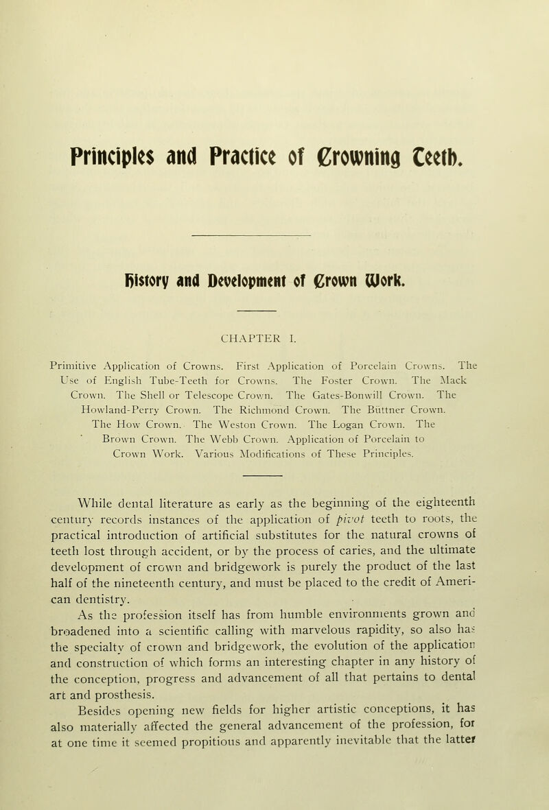 Principles and Practice of Crowning Ceetb. fiistory and Development of grown morK. CHAPTER I. Primitive Application of Crowns. First Application of Porcelain Crowns. The Use of English Tube-Teeth for Crowns. The Foster Crown. The Mack Crown. The Shell or Telescope Crown. The Gates-Bonwill Crown. The Howland-Perry Crown. The Richmond Crown. The Biittner Crown. The How Crown. The Weston Crown. The Logan Crown. The Brown Crown. The Webb Crown. Application of Porcelain to Crown Work. Various Modifications of These Principles. While dental literature as early as the beginning of the eighteenth centtiry records instances of the application of pivot teeth to roots, the practical introduction of artificial substitutes for the natural crowns of teeth lost through accident, or by the process of caries, and the ultimate development of crown and bridgework is purely the product of the last half of the nineteenth century, and must be placed to the credit of Ameri- can dentistry. As the profession itself has from humble environments grown and broadened into a scientific calling with marvelous rapidity, so also has the specialty of crown and bridgework, the evolution of the application and construction of which forms an interesting chapter in any history of the conception, progress and advancement of all that pertains to dental art and prosthesis. Besides opening new fields for higher artistic conceptions, it has also materially aflected the general advancement of the profession, for at one time it seemed propitious and apparently inevitable that the lattef