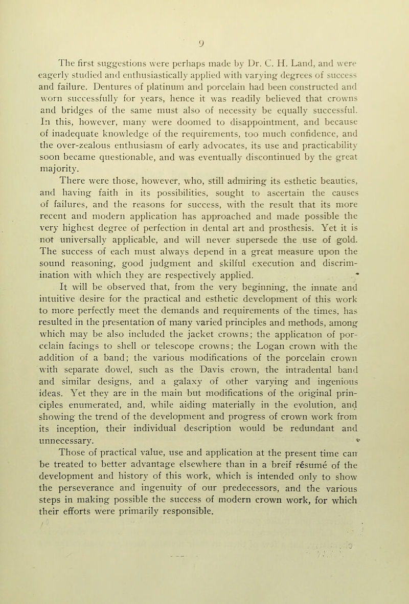 The first suggestions were perhaps made Ijy Ur. C. H. Land, and were eagerly studied and enthusiastically applied with varying degrees of success and failure. Dentures of platinum and porcelain had been constructed and worn successfully for years, hence it was readily believed that crowns and bridges of the same must also of necessity be equally successful. In this, however, many were doomed to disappointment, and because of inadequate knowledge of the requirements, too much confidence, and the over-zealous enthusiasm of early advocates, its use and practicability soon became questionable, and was eventually discontinued by the great majority. There were those, however, who, still admiring its esthetic beauties, and having faith in its possibilities, sought to ascertain the causes of failures, and the reasons for success, with the result that its more recent and modern application has approached and made possible the very highest degree of perfection in dental art and prosthesis. Yet it is not universally applicable, and will never supersede the use of gold. The success of each must always depend in a great measure upon the sound reasoning, good judgment and skilful execution and discrim- ination with which they are respectively applied. It will be observed that, from the very beginning, the innate and intuitive desire for the practical and esthetic development of this work to more perfectly meet the demands and requirements of the times, has resulted in the presentation of many varied principles and methods, among which may be also included the jacket crowns; the application of por- celain facings to shell or telescope crowns; the Logan crown with the addition of a band; the various modifications of the porcelain crown with separate dowel, such as the Davis crown, the intradental band and similar designs, and a galaxy of other varying and ingenious ideas. Yet they are in the main but modifications of the original prin- ciples enumerated, and, while aiding materially in the evolution, and showing the trend of the development and progress of crown work from its inception, their individual description would be redundant and unnecessary. v Those of practical value, use and application at the present time can be treated to better advantage elsewhere than in a breif resume of the development and history of this work, which is intended only to show the perseverance and ingenuity of our predecessors, and the various steps in making possible the success of modern crown work, for which their efforts were primarily responsible.