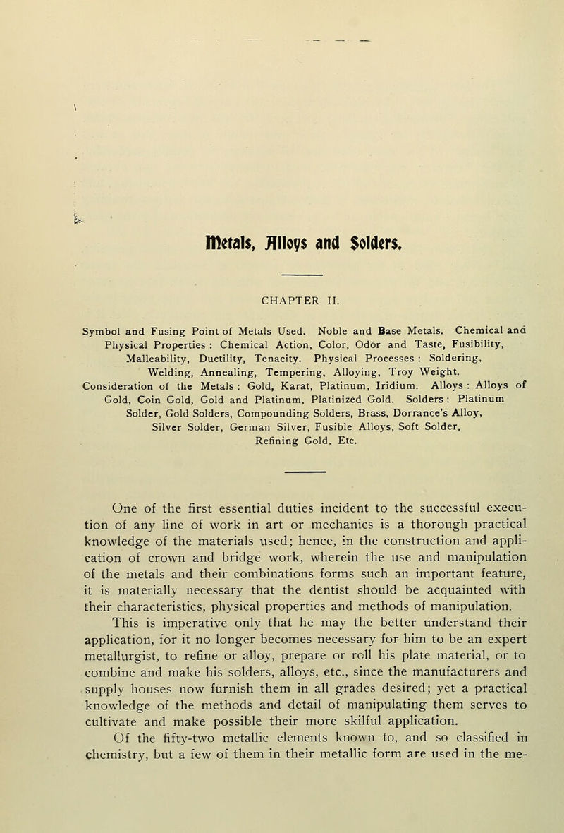 metals, jFfiioys and Solders. CHAPTER II. Symbol and Fusing Point of Metals Used. Noble and Base Metals. Chemical and Physical Properties : Chemical Action, Color, Odor and Taste, Fusibility, Malleability, Ductility, Tenacity. Physical Processes : Soldering, Welding, Annealing, Tempering, Alloying, Troy Weight. Consideration of the Metals : Gold, Karat, Platinum, Iridium. Alloys : Alloys of Gold, Coin Gold, Gold and Platinum, Platinized Gold. Solders : Platinum Solder, Gold Solders, Compounding Solders, Brass, Dorrance's Alloy, Silver Solder, German Silver, Fusible Alloys, Soft Solder, Refining Gold, Etc. One of the first essential duties incident to the successful execu- tion of any Hne of work in art or mechanics is a thorough practical knowledge of the materials used; hence, in the construction and appli- cation of crown and bridge work, wherein the use and manipulation of the metals and their combinations forms such an important feature, it is materially necessary that the dentist should be acquainted with their characteristics, physical properties and methods of manipulation. This is imperative only that he may the better understand their appHcation, for it no longer becomes necessary for him to be an expert metallurgist, to refine or alloy, prepare or roll his plate material, or to combine and make his solders, alloys, etc., since the manufacturers and supply houses now furnish them in all grades desired; yet a practical knowledge of the methods and detail of manipulating them serves to cultivate and make possible their more skilful application. Of the fifty-two metallic elements known to, and so classified in chemistry, but a few of them in their metallic form are used in the me-