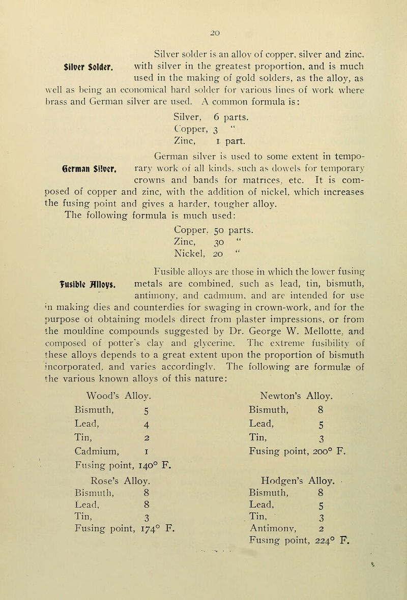 Silver solder is an allov of copper, silver and zinc, SilPCr Solder. with silver in the greatest proportion, and is much used in the making of gold solders, as the alloy, as well as being an economical hard solder for various lines of work where brass and German silver are used. A common formula is: Silver, 6 parts. C;opper, 3  Zinc, I part. German silver is used to some extent in tempo- German $WvtT, rary work of all kinds, such as dowels for temporary crowns and bands for matrices, etc. It is com- posed of copper and zinc, with the addition of nickel, which mcreases the fusing point and gives a harder, tougher alloy. The following formula is much used: Copper, 50 parts. Zinc, 30  Nickel, 20  Fusible alloys are those in which the lower fusing fusible Jinoys. metals are combined, such as lead, tin, bismuth, antimony, and cadmium, and arc intended for use m making dies and counterdies for swaging in crown-work, and for the purpose ot obtaining models direct from plaster impressions, or from the mouldine compounds suggested by Dr. George W. Mellotte, and composed of potter's clay and glycerine. The extreme fusibility of these alloys depends to a great extent upon the proportion of bismuth incorporated, and varies accordinglv. The following are formulae of the various known alloys of this nature: Wood's Alloy. Newton's Alloy. Bismuth, 8 Lead, 5 Tin, 3 Fusing point, 200° F. Hodgen's Alloy. • Bismuth, 8 Lead, 5 , Tin, 3 Antimony, 2 Fusing point, 224° F. Bismuth, 5 Lead, 4 Tin, 2 Cadmium, I Fusing point. 140° F. Rose's Alloy. Bismuth, 8 Lead, 8 Tin, 3 Fusing point, 174° F.