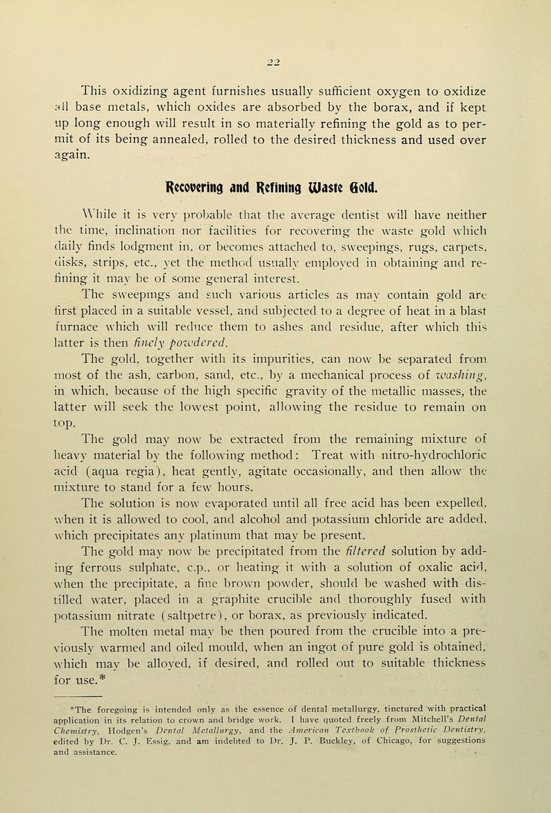 This oxidizing agent furnishes usually sufficient oxygen to oxidize all base metals, which oxides are absorbed by the borax, and if kept up long enough will result in so materially refining the gold as to per- mit of its being annealed, rolled to the desired thickness and used over again. Recovering ana Refiniitd Ulaste Goll While it is very probable that the average dentist will have neither the time, inclination nor facilities for recovering the waste gold which daily finds lodgment in, or becomes attached to, sweepings, rugs, carpets, disks, strips, etc., yet the method usually employed in obtaining and re- fining it may be of some general interest. The sweepmgs and such various articles as may contain gold are first placed in a suitable vessel, and subjected to a degree of heat in a blast furnace which will reduce them to ashes and residue, after which this latter is then Unely pozvdcrcd. The gold, together with its impurities, can now be separated from most of the ash, carbon, sand, etc., by a mechanical process of ivashiiig, in which, because of the high specific gravity of the metallic masses, the latter will seek the lowest point, allowing the residue to remain on top. The gold may now be extracted from the remaining mixture of heavy material by the following method: Treat with nitro-hydrochloric acid (aqua regia), heat gently, agitate occasionally, and then allow the mixture to stand for a few hours. The solution is now evaporated until all free acid has been expelled, when it is allowed to cool, and alcohol and potassium chloride are added, which precipitates any platinum that may be present. The gold may now be precipitated from the filtered solution by add- ing ferrous sulphate, c.p., or heating it with a solution of oxalic acid, when the precipitate, a fine brown powder, should be washed with dis- tilled water, placed in a graphite crucible and thoroughly fused with potassium nitrate (saltpetre), or borax, as previously indicated. The molten metal may be then poured from the crucible into a pre- viously warmed and oiled mould, when an ingot of pure gold is obtained, which may be alloyed, if desired, and rolled out to suitable thickness for use.* *The foregoing is intended only as the essence of dental metallurgy, tinctured with practical application in its relation to crown and bridge work. I have quoted freely from Mitchell's Dental Chemistry, Hodgen's Dental Metallurgy, and the American Textbook of Prosthetic Dentistry. edited by Dr. C. J. Essig, and am indebted to Dr. J. P. Buckley, of Chicago, for suggestions and assistance.