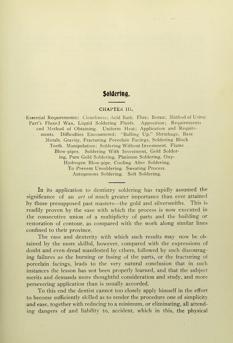 Soldering. CHAPTER III. Essential Requirements: Cleanliness; Acid Bath. Flux; Borax; Method of Usinj Parr's Fluxed Wax, Liquid Soldering Fluids. Apposition; Requirements and Method of Obtaining. Uniform Heat; Application and Require- ments. Difficulties Encountered: Balling Up, Shrinkage, Base Metals, Gravity, Fracturing Porcelain Facings, Soldering Block Teeth. Manipulation: Soldering Without Investment. Flame Blow-pipes. Soldering With Investment, Gold Solder- ing, Pure Gold Soldering, Platinum Soldering, Oxy- Hydrogen Blow-pipe, Cooling After Soldering, To Prevent Unsoldering. Sweating Process. Autogenous Soldering. Soft Soldering. In its application to dentistry soldering has rapidly assumed the significance of an art of much greater importance than ever attained by those presupposed past masters—the gold and silversmiths. This is readily proven by the ease with which the process is now executed in the consecutive union of a multiplicity of parts and the building or restoration of contour, as compared with the work along similar lines confined to their province. The ease and dexterity with which such results may now be ob- tained by the more skilful, however, compared with the expressions of •doubt and even dread manifested by others, followed by such discourag- ing failures as the burning or fusing of the parts, or the fracturing of porcelain facings, leads to the very natural conclusion that in sucli instances the lesson has not been properly learned, and that the subject merits and demands more thoughtful consideration and study, and more persevering application than is usually accorded. To this end the dentist cannot too closely apply himself in the effort to become sufficiently skilled as to render the procedure one of simplicity and ease, together with reducing to a minimum, or eliminating, all attend- ing dangers of and liability to, accident, which in this, the physical
