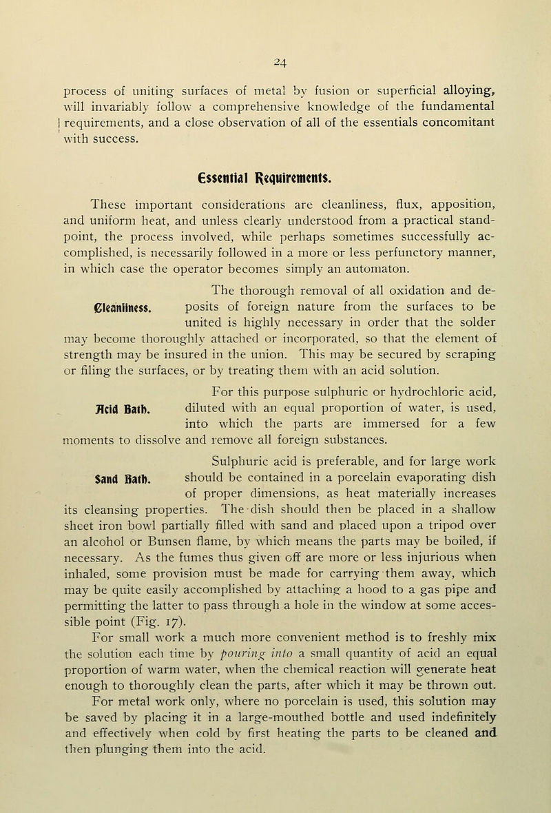 process of uniting surfaces of metal by fusion or superficial alloying, will invariably follow a comprehensive knowledge of the fundamental requirements, and a close observation of all of the essentials concomitant with success. €$$enti(il K^^uirements. These important considerations are cleanliness, flux, apposition, and uniform heat, and unless clearly understood from a practical stand- point, the process involved, while perhaps sometimes successfully ac- complished, is necessarily followed in a more or less perfunctory manner, in which case the operator becomes simply an automaton. The thorough removal of all oxidation and de- 0kaniin($$. posits of foreign nature from the surfaces to be united is highly necessary in order that the solder may become thoroughly attached or incorporated, so that the element of strength may be insured in the union. This may be secured by scraping or filing the surfaces, or by treating them with an acid solution. For this purpose sulphuric or hydrochloric acid, J\i\A Ball). diluted with an equal proportion of water, is used, into which the parts are immersed for a few moments to dissolve and remove all foreign substances. Sulphuric acid is preferable, and for large work Sand Ball). should be contained in a porcelain evaporating dish of proper dimensions, as heat materially increases its cleansing properties. The dish should then be placed in a shallow sheet iron bowl partially filled with sand and placed upon a tripod over an alcohol or Bunsen flame, by which means the parts may be boiled, if necessary. As the fumes thus given off are more or less injurious when inhaled, some provision must be made for carrying them away, which may be quite easily accomplished by attaching a hood to a gas pipe and permitting the latter to pass through a hole in the window at some acces- sible point (Fig. 17). For small work a much more convenient method is to freshly mix the solution each time by pouring info a small quantity of acid an equal proportion of warm water, when the chemical reaction will generate heat enough to thoroughly clean the parts, after which it may be thrown out. For metal work only, where no porcelain is used, this solution may be saved by placing it in a large-mouthed bottle and used indefinitely and effectively when cold by first heating the parts to be cleaned and then plunging them into the acid.
