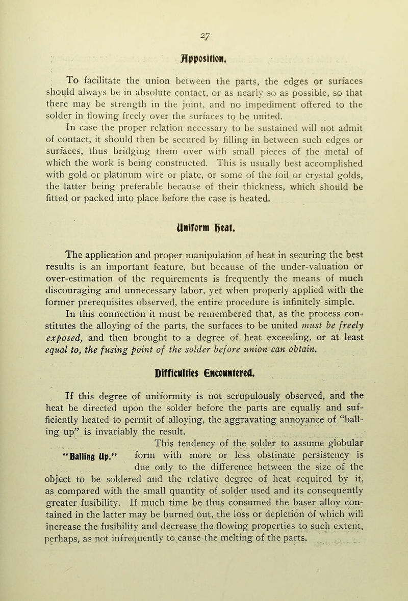 To facilitate the union between the parts, the edges or surfaces should always be in absolute contact, or as nearly so as possible, so that there may be strength in the joint, and no impediment offered to the solder in flowing freely over the surfaces to be united. In case the proper relation necessary to be sustained will not admit of contact, it should then be secured by filling in between such edges or surfaces, thus bridging them over with small pieces of the metal of which the work is being constructed. This is usually best accomplished with gold or platuium wire or plate, or some of the foil or crystal golds, the latter being preferable because of their thickness, which should be fitted or packed into place before the case is heated. UNiform 1)eat The application and proper manipulation of heat In securing the best results is an important feature, but because of the under-valuation or over-estimation of the requirements is frequently the means of much discouraging and unnecessary labor, yet when properly applied with the former prerequisites observed, the entire procedure is infinitely simple. In this connection it must be remembered that, as the process con- stitutes the alloying of the parts, the surfaces to be united must be freely exposed, and then brought to a degree of heat exceeding, or at least equal to, the fusing point of the solder before union can obtain. DiffictiUies ENCOHNterca. If this degree of uniformity is not scrupulously observed, and the heat be directed upon the solder before the parts are equally and suf- ficiently heated to permit of alloying, the aggravating annoyance of ball- ing up^' is invariably the result. This tendency of the solder to assume globular ^'Balling Up. form w^ith more or less obstinate persistency is due only to the difference between the size of the object to be soldered and the relative degree of heat required by it, ag compared with the small quantity of solder used and its consequently greater fusibility. If much time be thus consumed the baser alloy con- tained in the latter may be burned out, the loss or depletion of which will increase the fusibihty and decrease the flowing properties to such extent, perhaps, as not infrequently to cause the melting of the parts.