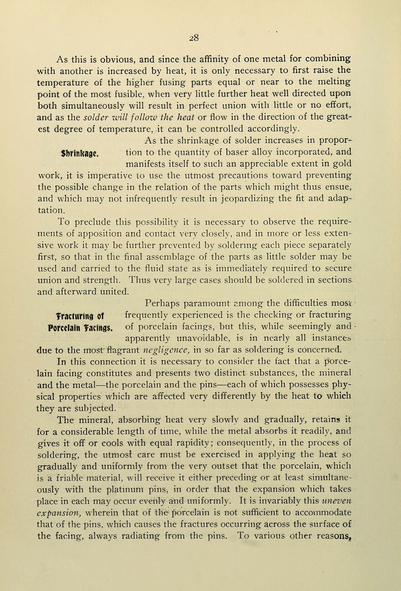 As this is obvious, and since the affinity of one metal for combining with another is increased by heat, it is only necessary to first raise the temperature of the higher fusing parts equal or near to the melting point of the most fusible, when very little further heat well directed upon both simultaneously will result in perfect union with little or no effort, and as the solder will follow the heat or flow in the direction of the great- est degree of temperature, it can be controlled accordingly. As the shrinkage of solder increases in proper- SbrinRage. tion to the quantity of baser alloy incorporated, and manifests itself to such an appreciable extent in gold work, it is imperative to use the utmost precautions toward preventing the possible change in the relation of the parts which might thus ensue, and which may not infrequently result in jeopardizing the fit and adap- tation. To preclude this possibility it is necessary to observe the require- ments of apposition and contact very closely, and in more or less exten- sive work it may be further prevented by soldermg each piece separately first, so that in the final assemblage of the parts as little solder may be used and carried to the fluid state as is immediately required to secure union and strength. Thus very large cases should be soldered in sections. and afterward united. Perhaps paramount among the difficulties most: Tractnrlnd of frequently experienced is the checking or fracturing Porcelain TacingS. of porcelain facings, but this, while seemingly and/ apparently unavoidable, is in nearly all instances due to the most' flagrant negligence, in so far as soldering is concerned. In this connection it is necessary to consider the fact that a porce- lain facing constitutes and presents two distinct substances, the mineral and the metal—the porcelain and the pins—each of which possesses phy- sical properties which are affected very differently by the heat to which they are subjected. The mineral, absorbing heat very slowly and gradually, retains it for a considerable length of time, while the metal absorbs it readily, and gives it off or cools with equal rapidity; consequently, in the process of soldering, the utmost care must be exercised in applying the heat so gradually and uniformly from the very outset that the porcelain, which is a friable material, will receive it either preceding or at least simultane- ously with the platmum pins, in order that the expansion which takes place in each may occur evenly and uniformly. It is invariably this uneven expansion, wherein that of Ih^^ porcelain is not sufficient to accommodate that of the pins, which causes the fractures occurring across the surface of the facing, always radiating from the pins. To various other reasons^