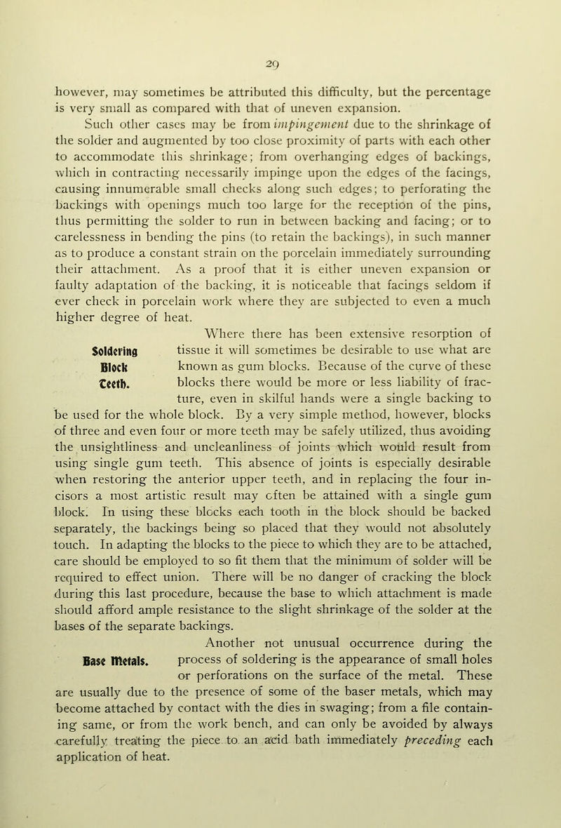 however, may sometimes be attributed this difficulty, but the percentage is very small as compared with that of uneven expansion. Such other cases may be from impingement due to the shrinkage of the solder and augmented by too close proximity of parts with each other to accommodate this shrinkage; from overhanging edges of backings, vv'hich in contracting necessarily impinge upon the edges of the facings, causing innumerable small checks along such edges; to perforating the backings with openings much too large for the reception of the pins, thus permitting the solder to run in between backing and facing; or to carelessness in bending the pins (to retain the backings), in such manner as to produce a constant strain on the porcelain immediately surrounding their attachment. As a proof that it is either uneven expansion or faulty adaptation of the backing, it is noticeable that facings seldom if ever check in porcelain work where they are subjected to even a much higher degree of heat. Where there has been extensive resorption of Soldering tissue it will sometimes be desirable to use what are Block known as gum blocks. Because of the curve of these €C(tb. blocks there would be more or less liability of frac- ture, even in skilful hands were a single backing to be used for the whole block. By a very simple method, however, blocks of three and even four or more teeth may be safely utilized, thus avoiding the unsightliness an<l uncleanliness of joints which would result from vising single gum teeth. This absence of joints is especially desirable when restoring the anterior upper teeth, and in replacing the four in- cisors a most artistic result may often be attained with a single gum block; In using these blocks each tooth in the block should be backed separately, the backings being so placed that they would not absolutely touch. In adapting the blocks to the piece to which they are to be attached, care should be employed to so fit them that the minimum of solder will be required to effect union. There will be no danger of cracking the block during this last procedure, because the base to which attachment is made sliould afford ample resistance to the slight shrinkage of the solder at the bases of the separate backings. Another not unusual occurrence during the Base IttrtalS. process of soldering is the appearance of small holes or perforations on the surface of the metal. These are usually due to the presence of some of the baser metals, which may become attached by contact with the dies in swaging; from a file contain- ing same, or from the work bench, and can only be avoided by always carefully treating the piece to an acid bath immediately preceding each application of heat.