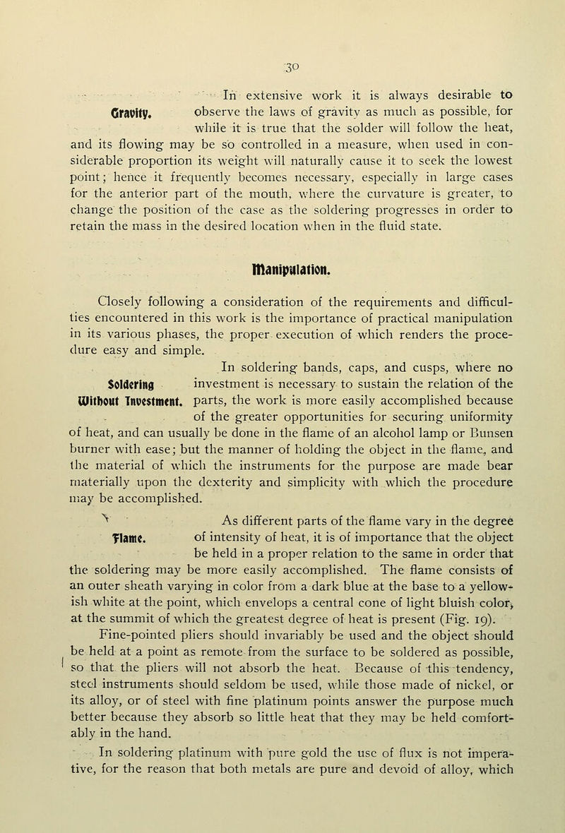 :30 ■:  In extensive work it is always desirable to Gf^Vity* observe the laws of gravity as much as possible, for while it is true that the solder will follow the heat, and its flowing may be so controlled in a measure, when used in con- siderable proportion its weight will naturally cause it to seek the lowest point; hence it frequently becomes necessary, especially in large cases for the anterior part of the mouth, where the curvature is greater, to change the position of the case as the soldering progresses in order to retain the mass in the desired location when in the fluid state. manipiilation. Closely following a consideration of the requirements and difficul- ties encountered in this work is the importance of practical manipulation in its various phases, the proper execution of which renders the proce- dure easy and simple. In soldering bands, caps, and cusps, where no Soldering investnient is necessary to sustain the relation of the mitbOUt Tnvcsttntnt* parts, the work is more easily accomplished because of the greater opportunities for securing uniformity of heat, and can usually be done in the flame of an alcohol lamp or Bunsen burner with ease; but the manner of holding the object in the flame, and the material of which the instruments for the purpose are made bear materially upon the dexterity and simplicity with which the procedure may be accomplished. ^ As dififerent parts of the flame vary in the degree TIatne. of intensity of heat, it is of importance that the object be held in a proper relation to the same in order that the soldering may be more easily accomplished. The flame consists of an outer sheath varying in color from a dark blue at the base to a yellow* ish white at the point, which envelops a central cone of light bluish eolor> at the summit of which the greatest degree of heat is present (Fig. 19). Fine-pointed pliers should invariably be used and the object should be held at a point as remote from the surface to be soldered as possible, so that the pliers will not absorb the heat. Because of this tendency, steel instruments should seldom be used, while those made of nickel, or its alloy, or of steel with fine platinum points answer the purpose much better because they absorb so little heat that they may be held comfort- ably in the hand. In soldering platinum with pure gold the use of flux is not impera- tive, for the reason that both metals are pure and devoid of alloy, which