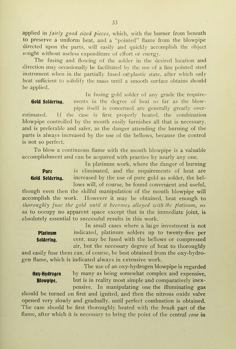 applied in fairly good sized pieces, which, with the burner from beneath to preserve a uniform heat, and a pointed flame from the blowpipe directed upon the parts, will easily and quickly accomplish the object sought without useless expenditure of effort or energy. The fusing and flowing of the solder in the desired location and direction may occasionally be facilitated by the use of a fine pointed steel instrument when in^the partially fused op plastic state, after which only heat sufficient to solidify the mass until a smooth surface obtains should be applied. In fusing gold solder of any grade the require- GoW Soldering. ments in the degree of heat so far as the blow- pipe itself is concerned are generally greatly over- estimated. If the case is first properly heated, the combination blowpipe controlled by the mouth easily furnishes all that is necessary. and is preferable and safer, as the danger attending the burning of the parts is always increased by the use of the bellows, because the control is not so perfect. To blow a continuous flame with the mouth blowpipe is a valuable accomplishment and can be acquired with practice by nearly any one. In platinum work, where the danger of burning Pure is eliminated, and the requirements of heat are Gold Soldering. increased by the use of pure gold as solder, the bel- lows will, of course, be found convenient and useful, though even then the skilful manipulation of the mouth blowpipe will accomplish the work. However it may be obtained, heat enough to thoroughly fuse the gold until it becomes alloyed zcith the platinum, so as to occupy no apparent space except that in the immediate joint, is .absolutely essential to successful results in this work. In small cases where a laige investment is not Platinum indicated, platinum, solders up to twenty-five per Soldering. cent, may be fused with the bellows or compressed air, but the necessary degree of heat to thoroughly and easily fuse them can, of course, be best obtained from the oxy-hydro- gen flame, which is indicated always in extensive work. The use of an oxy-hydrogen blowpipe is regarded Oxy-1)ydrogcn by many as being somewhat complex and expensive. Blowpipe. but is in reality most simple and comparatively inex- pensive. In manipulating one the illuminating gas should be turned on first and ignited, and then the nitrous oxide valve opened very slowly and gradually, until perfect combustion is obtained. The case should be first thoroughly heated with the brush part of the flame, after which it is necessary to bring the point of the central cone in