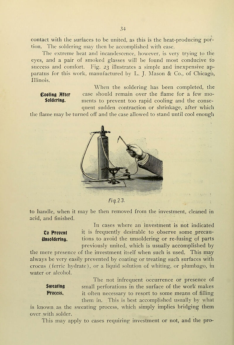 contact with the surfaces to be united, as this is the heat-producing por- tion. The soldering may then be accomplished with ease. The extreme heat and incandescence, however, is very trying to the eyes, and a pair of smoked glasses will be found most conducive to success and comfort. Fig. 23 illustrates a simple and inexpensive ap- paratus for this work, manufactured by L. J. Mason & Co., of Chicago, Illinois. When the soldering has been completed, the pooling After case should remain over the flame for a few mo- SOldcring. ments to prevent too rapid cooling and the conse- quent sudden contraction or shrinkage, after which the flame may be turned off and the case allowed to stand until cool enough nq.23. : to handle, when it may be then removed from the investment, cleaned in acid, and finished. In cases where an investment is not indicated Co Present it is frequently desirable to observe some precau- (Insoldcring. tions to avoid the unsoldering or re-fusing of parts previously united, which is usually accomplished by the mere presence of the investment itself when such is used. This may always be very easily prevented by coating or treating such surfaces with crocus (ferric hydrate), or a liquid solution of whiting, or plumbago, in water or alcohol. . The not infrequent occurrence or presence of Sweating small perforations in the surface of the work makes Process, it often necessary to resort to some me?ins of filling themi in. This is best accomplished usually by what is known, as the sweating process, which simply implies bridging them over.with sojder. This may apply to cases requiring investment or not, and the pro-