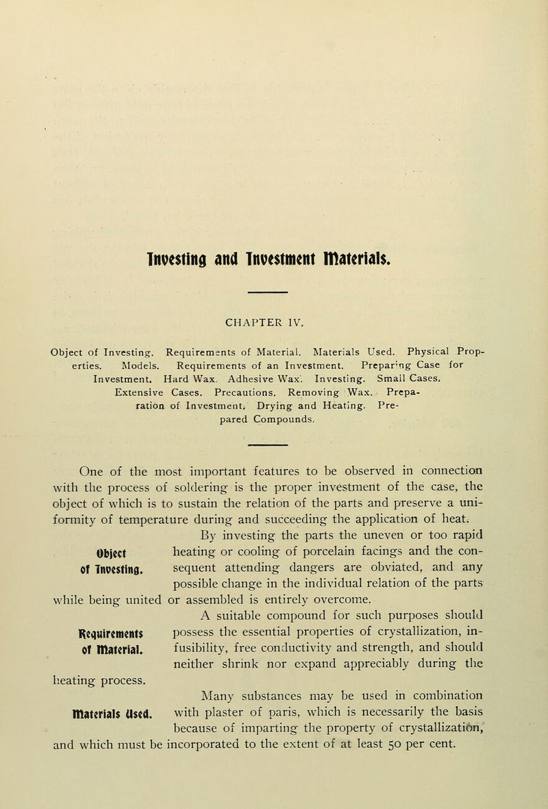 Investing ana Investment nidterials. CHAPTER IV. Object of Investing. Requirements of Material. Materials Used. Physical Prop- erties. Models. Requirements of an Investment. Preparing Case for Investment. Hard Wax. Adhesive Wax. Investing. Small Cases. Extensive Cases. Precautions. Removing Wax. Prepa- ration of Investment. Drying and Heating, Pre- pared Compounds. One of the most important features to be observed in connection with the process of soldering is the proper investment of the case, the object of which is to sustain the relation of the parts and preserve a uni- formity of temperature during and succeeding the application of heat. By investing the parts the uneven or too rapid Object heating or cooling of porcelain facings and the con- Of Tnvesting. sequent attending dangers are obviated, and any possible change in the individual relation of the parts while being united or assembled is entirely overcome. A suitable compound for such purposes should KcquireincntS possess the essential properties of crystallization, in- OT materiaU fusibility, free conductivity and strength, and should neither shrink nor expand appreciably during the lieating process. Many substances may be used in combination materials Used. with plaster of paris, which is necessarily the basis because of imparting the property of crystallization, and which must be incorporated to the extent of at least 50 per cent.