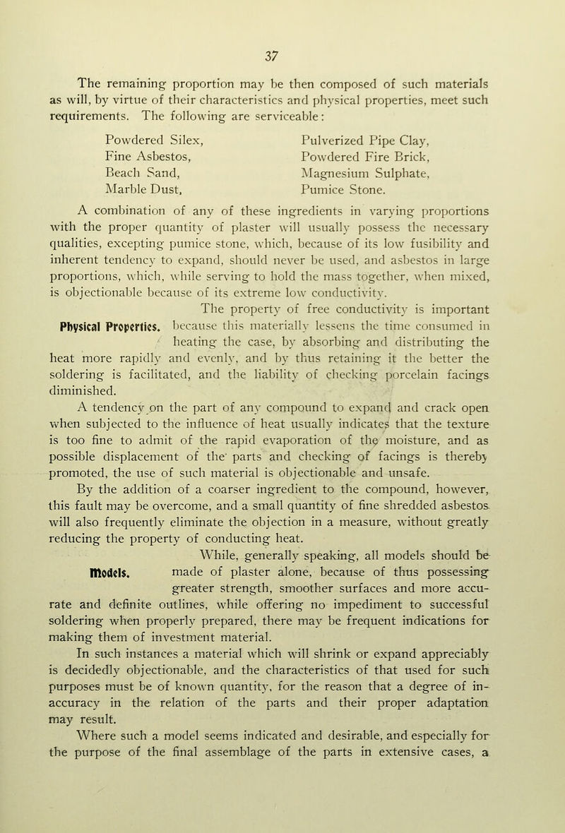 57 The remaining- proportion may be then composed of such materials as will, by virtue of their characteristics and physical properties, meet such requirements. The following are serviceable: Powdered Silex, Pulverized Pipe Clay, Fine Asbestos, Powdered Fire Brick, Beach Sand, Magnesium Sulphate, Marble Dust. Pumice Stone. A combination of any of these ingredients in varying proportions with the proper quantity of plaster will usually possess the necessary qualities, excepting pumice stone, which, because of its low fusibility and inherent tendency to expand, should never be used, and asbestos in large proportions, which, while serving to hold the mass together, when mixed, is objectionable because of its extreme low conductivity. The property of free conductivity is important Physical Properties, because this materially lessens the time consumed in heating the case, by absorbing and distributing the heat more rapidly and evenly, and by thus retaining it the better the soldering is facilitated, and the liability of checking porcelain facings diminished. A tendency on the part of any compound to expand and crack open vv^hen subjected to the influence of heat usually indicates that the texture is too fine to admit of the rapid evaporation of th^ moisture, and as possible displacement of the' parts and checking of facings is thereby promoted, the use of such material is objectionable and unsafe. By the addition of a coarser ingredient to the compound, however, this fault may be overcome, and a small quantity of fine shredded asbestos will also frequently eliminate the objection in a measure, without greatly^ reducing the property of conducting heat. While, generally speaking, all models should h& models. made of plaster alone, because of thus possessing- greater strength, smoother surfaces and more accu- rate and definite outlines, while offering no impediment to successful soldering when properly prepared, there may be frequent indications for making them of investment material. In such instances a material which will shrink or expand appreciably is decidedly objectionable, and the characteristics of that used for sucH purposes must be of known quantity, for the reason that a degree of in- accuracy in the relation of the parts and their proper adaptation may result. Where such a model seems indicated and desirable, and especially for the purpose of the final assemblage of the parts in extensive cases, a.