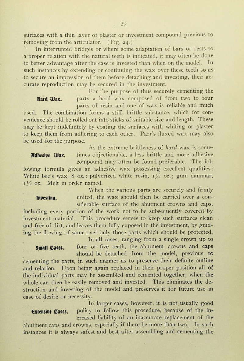 surfaces with a thin layer of plaster or investment compound previous to removing from the articulator. (Fig. 24.) In interrupted bridges or where some adaptation of bars or rests to a proper relation with the natural teeth is indicated, it may often be done to better advantage after the case is invested than when on the model. In such instances by extending or continuing the wax over these teeth so as to secure an impression of them before detaching and investing, their ac- curate reproduction may be secured in the investment. For the purpose of thus securely cementing the Uard lUax, parts a hard wax composed of from two to four parts of resin and one of wax is reliable and much used. The combination forms a stifif, brittle substance, which for con- venience should be rolled out into sticks of suitable size and length. These may be kept indefinitely by coating the surfaces with whiting or plaster to keep them from adhering to each other. Parr's fluxed wax may also be used for the purpose. As the extreme brittleness of hard wax is some- JldbCSiVC max. times objectionable, a less brittle and more adhesive compound may often be found preferable. The fol- lowing formula gives an adhesive wax possessing excellent qualities: White bee's wax, 8 oz.; pulverized white resin, 1^2 oz.; gum dammar, i^ oz. Melt in order named. When the various parts are securely and firmly Tltoesting. united, the wax should then be carried over a con- siderable surface of the abutment crowns and caps, including every portion of the work not to be subsequently covered by investment material. This procedure serves to keep such surfaces clean and free of dirt, and leaves them fully exposed in the investment, by guid- ing the flowing of same over only those parts which should be protected. In all cases, ranging from a single crown up to $|na11 Cases. four or five teeth, the abutment crowns and caps should be detached from the model, previous tc cementing the parts, in such manner as to preserve their definite outline and relation. Upon being again replaced in their proper position all of the individual parts may be assembled and cemented together, when the whole can then be easily removed and invested. This eliminates the de- struction and investing of the model and preserves it for future use in case of desire or necessity. In larger cases, however, it is not usually good €xtcn$iV( Cases, policy to follow this procedure, because of the in- creased liability of an inaccurate replacement of the abutment caps and crowns, especially if there be more than two. In such instances it is always safest and best after assembling and cementing the