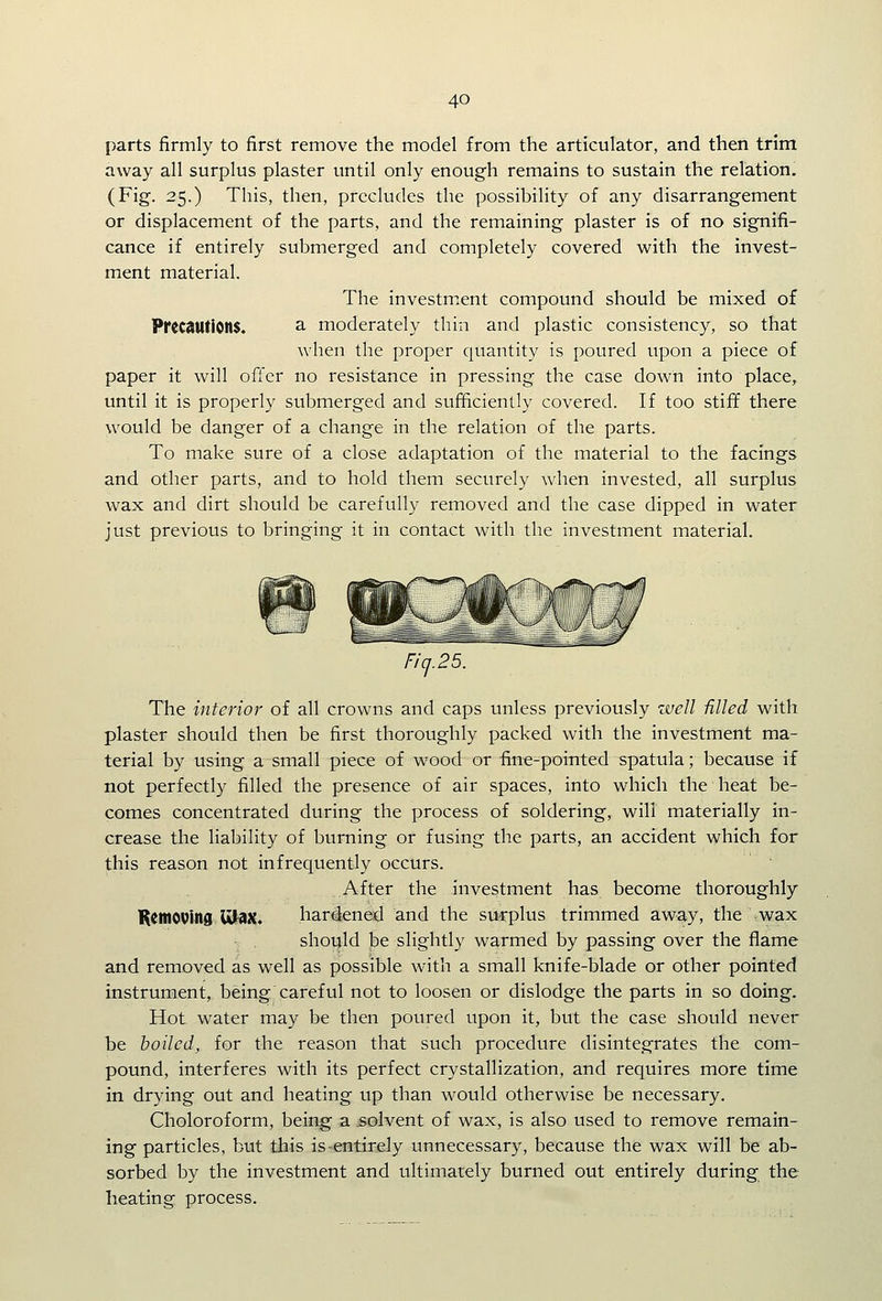 parts firmly to first remove the model from the articulator, and then trim away all surplus plaster until only enough remains to sustain the relation. (Fig. 25.) This, then, precludes the possibility of any disarrangement or displacement of the parts, and the remaining plaster is of no signifi- cance if entirely submerged and completely covered with the invest- ment material. The investmicnt compound should be mixed of Pf(C3UtiOn$. a moderately thin and plastic consistency, so that when the proper quantity is poured upon a piece of paper it will offer no resistance in pressing the case down into place, until it is properly submerged and sufficiently covered. If too stiff there would be danger of a change in the relation of the parts. To make sure of a close adaptation of the material to the facings and other parts, and to hold them securely when invested, all surplus wax and dirt should be carefully removed and the case dipped in water just previous to bringing it in contact with the investment material. Fic].25. The interior of all crowns and caps unless previously well -filled with plaster should then be first thoroughly packed with the investment ma- terial by using a small piece of wood or fine-pointed spatula; because if not perfectly filled the presence of air spaces, into which the heat be- comes concentrated during the process of soldering, will materially in- crease the liability of burning or fusing the parts, an accident which for this reason not infrequently occurs. After the investment has become thoroughly K^tnovind Ultax. hardened and the surplus trimmed away, the -wax should be slightly warmed by passing over the flame and removed as well as possible with a small knife-blade or other pointed instrument, being careful not to loosen or dislodge the parts in so doing. Hot water may be then poured upon it, but the case should never be boiled, for the reason that such procedure disintegrates the com- pound, interferes with its perfect crystallization, and requires more time in drying out and heating up than would otherwise be necessary. Choloroform, being a solvent of wax, is also used to remove remain- ing particles, but this is-entirely unnecessary, because the wax will be ab- sorbed by the investment and ultimately burned out entirely during the heating process.