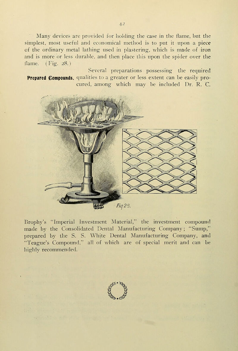 Many devices are provided for holding the case in the flame, but the simplest, most useful and economical method is to put it upon a piece of the ordinary metal lathing used in plastering, which is made of iron and is more or less durable, and then place this upon the spider over the flame. (Fig. 28.) Several preparations possessing the required Prepared Compounds, qualities to a greater or less extent can be easily pro- cured, among which may be included Dr. R. C. Ficj23. Brophy's Imperial Investment Material, the investment compound made by the Consolidated Dental Manufacturing Company; Sump,'' prepared by the S. S. White Dental Manufacturing Company, and Teague's Compound, all of which are of special merit and can be highly recommended. w Jj/