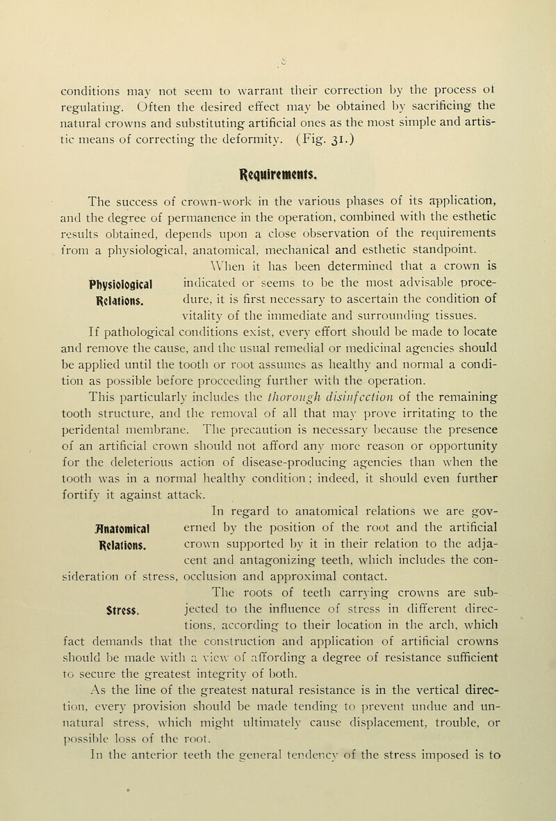 conditions may not seem to warrant their correction by the process of regulating. Often the desired effect may be obtained by sacrificing the natural crowns and substituting artificial ones as the most simple and artis- tic means of correcting the deformity. (Fig. 31.) Keduiremcnts. The success of crown-work in the various phases of its application, and the degree of permanence in the operation, combined with the esthetic results obtained, depends upon a close observation of the requirements from a physiological, anatomical, mechanical and esthetic standpoint. When it has been determined that a crown is PbysiOlOSical indicated or seems to be the most advisable proce- Rcl4tion$. dure, it is first necessary to ascertain the condition of vitality of the immediate and surrounding tissues. If pathological conditions exist, every effort should be made to locate and remove the cause, and the usual remedial or medicinal agencies should be applied until the tooth or root assumes as healthy and normal a condi- tion as possible before proceeding further with the operation. This particularly includes the thorough disinfection of the remaining tooth structure, and the removal of all that may prove irritating to the peridental membrane. The precaution is necessary because the presence of an artificial crown should not afford any more reason or opportunity for the deleterious action of disease-producing agencies than when the tooth was in a normal healthy condition; indeed, it should even further fortify it against attack. In regard to anatomical relations we are gov- Jlnatontical erned by the position of the root and the artificial Kclations. crown supported by it in their relation to the adja- cent and antagonizing teeth, which includes the con- sideration of stress, occlusion and approximal contact. The roots of teeth carrying crowns are sub- $trc$$^ jected to the influence of stress in different direc- tions, according to their location in the arch, which fact demands that the construction and application of artificial crowns should be made with a view of affording a degree of resistance sufficient to secure the greatest integrity of both. As the line of the greatest natural resistance is in the vertical direc- tion, every provision should be made tending to prevent undue and un- natural stress, which might ultimately cause displacement, trouble, or possible loss of the root. In the anterior teeth the general tendency of the stress imposed is to