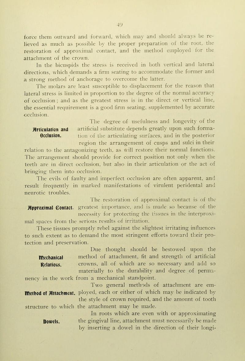 force them outward and forward, which may and sliould always be re- lieved as much as possible by the proper preparation of the root, the restoration of approximal contact, and the method employed for the attachment of the crown. In the bicuspids the stress is received in both vertical and lateral directions, which demands a firm seating to accommodate the former and a strong method of anchorage to overcome the latter. The molars are least susceptible to displacement for the reason that lateral stress is limited in proportion to the degree of the normal accuracy of occlusion ; and as the greatest stress is in the direct or vertical line, the essential requirement is a good firm seating, sup[)lemente(l by accurate ■occlusion. The degree of usefulness and longevity of the Jlrticulation and artificial substitute depends greatly upon such forma- OcclUSion. lion of the articulating surfaces, and in the posterior region the arrangement of cusps and sulci in their relation to the antagonizing teeth, as will restore their normal functions. The arrangement should provide for correct position not only when the teeth are in direct occlusion, but also in their articulation or the act of bringing them into occlusion. The evils of faulty and imperfect occlusion are often apparent, and result frecjuently in marked manifestations of virulent peridental and neurotic troubles. The restoration of approximal contact is of the HPtM'OXitnal Contact, greatest importance, and is made so because of the necessity for protecting the tissues in the interproxi- mal spaces from the serious results of irritation. These tissues promptly rebel against the slightest irritating influences to such extent as to demand the most stringent efforts toward tb.eir pro- tection and preservation. Due thought should be bestowed upon the mechanical method of attachment, fit and strength of artificial KslatiOi)$. crowns, all of which are so necessary and add so materially to the durability and degree of perma- nency in the work from a mechanical standpoint. Two general methods of attachment are em- IDctbOd of flttachmcnt. ployed, each or either of which may be indicated by the style of crown required, and the amount of tooth structure to which the attachment may be made. In roots which are even with or approximating Dowels. the gingival line, attachment must necessarily be made by inserting a dowel in the direction of their longi-