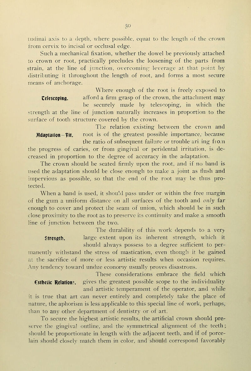 tiulinai axis to a depth, where possible, equal to the leno:th of the crown from cervix to incisal or occlusal edge. Such a mechanical fixation, whether the dowel be previously attached to crown or root, practically precludes the loosening of the parts from strain, at the line of junction, overcoming,' leverage at that point by distributing it throughout the length of root, and forms a most secure means of anchorage. Where enough of the root is freely exposed to tCkSCOpittS. afford a firm grasp of the crown, the attachment may be securely made by telescoping, in which the strength at the line of junction naturally increases in proportion to the surface of tooth structure covered by the crown. Tl:e relation existing between the crown and iWdaptaJlOlt—Tit. root is of the greatest possible importance, because the ratio of subsequent failure or trouble ari ing from the progress of caries, or from gingival or peridental irritation, is de- creased in proportion to the degree of accuracy in the adaptation. The crown should be seated firmly upon the root, and if no band is used the adaptation should be close enough to make a joint as flush and impervious as possible, so that the end of the root may be thus pro- tected. When a band is used, it should pass under or within the free margin of the gum a uniform distance on all surfaces of the tooth and only far enough to cover and protect the seam of union, which should be in such close proximity to the root as to preserve its continuity and make a smooth line of junctiori between the two. The durability of this work depends to a very Strength. large extent upon its inherent strength, which it should always possess to a degree sufficient to per- manently withstand the stress of mastication, even though it be gained at the sacrifice of more or less artistic results when occasion requires. Any tendency toward undue economy usually proves disastrous. These considerations embrace the field which esthetic KelatlOlt*. gives the greatest possible scope to the individuality and artistic temperament of the operator, and while it is true that art can never entirely and completely take the place of nature, the aphorism is less applicable to this special line of work, perhaps, than to any other department of dentistry or of art. To secure the highest artistic results, the artificial crown should pre- serve the gingival outline, and the symmetrical alignment of the teeth; should be proportionate in length with the adjacent teeth, and if of porce- lain should closely match them in color, and should correspond favorably