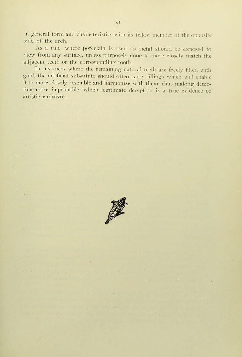 in general form and characteristics with its fellow member (^f the opposite side of the arch. As a rule, where porcelain is used no metal should be exposed to view from any surface, unless purposely done to more closelv match the adjacent teeth or the corresponding tooth. In instances where the remaining natural teeth are freely filled witli gold, the artificial substitute should often carry fillings which will enable it to more closely resemble and harmonize with them, thus making detec- tion more improbable, which legitimate deception is a true evidence of artistic endeavor.