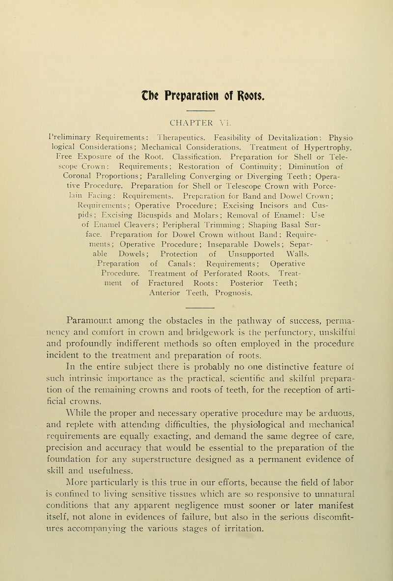 Cbe Preparation of Roots. CHAPTER VI. rreliminary Requirements: Therapeutics. Feasibility of Devitalization: Physio logical Considerations; Mechanical Considerations. Treatment of Hypertrophy, Free Exposure of the Root. Classification. Preparation for Shell or Tele- scope Crown: Requirements; Restoration of Continuity; Diminution of Coronal Proportions; Paralleling Converging or Diverging Teeth; Opera- tive Procedure. Preparation for Shell or Telescope Crown with Porce- lain Facing: Requirements. Preparation for Band and Dowel Crown; Requirements; Operative Procedure; Excising Incisors and Cus- pids; Excising Bicuspids and Molars; Removal of Enamel: Use of Enamel Cleavers; Peripheral Trimming; Shaping Basal Sur- face. Preparation for Dowel Crown without Band: Require- ments; Operative Procedure; Inseparable Dowels; Separ- able Dowels; Protection of Unsupported Walls. Preparation of Canals: Requirements; Operative Procedure. Treatment of Perforated Roots. Treat- ment of Fractured Roots: Posterior Teeth; Anterior Teeth, Prognosis. Paramount among the obstacles in the pathway of success, perma- nenc}^ and comfort in crown and bridge work is the perfunctory, unskilfut and profoundly indifferent methods so often employed in the procedure incident to the treatment and preparation of roots. In the entire subject there is probably no one distinctive feature oi such intrinsic importance as the practical, scientific and skilful prepara- tion of the remaining crowns and roots of teeth, for the reception of arti- ficial crowns. While the proper and necessary operative procedure may be arduous, and replete with attendmg difficulties, the physiological and mechanical requirements are equally exacting, and demand the same degree of care, precision and accurac}' that would be essential to the preparation of the foundation for any superstructure designed as a permanent evidence of skill and usefulness. Alore particularly is this true in our efforts, because the field of labor is confined to living sensitive tissues which are so responsive to unnatiu'al conditions that any apparent negligence must sooner or later manifest itself, not alone in evidences of failure, but also in the serious discomfit- ures accompanying the various stages of irritation.